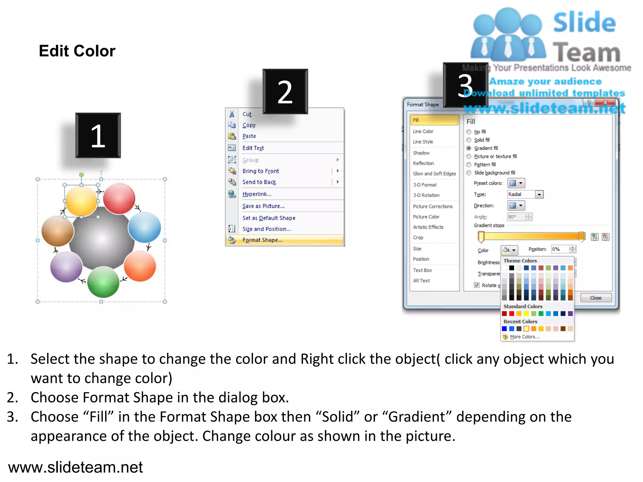 Edit Color

                                         2                           3
            1




1. Select the shape to change the color and Right click the object( click any object which you
   want to change color)
2. Choose Format Shape in the dialog box.
3. Choose “Fill” in the Format Shape box then “Solid” or “Gradient” depending on the
   appearance of the object. Change colour as shown in the picture.
www.slideteam.net
 