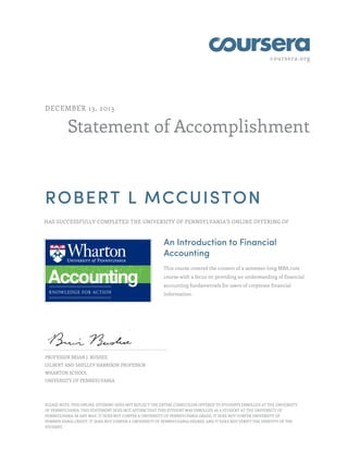 coursera.org

DECEMBER 13, 2013

Statement of Accomplishment

ROBERT L MCCUISTON
HAS SUCCESSFULLY COMPLETED THE UNIVERSITY OF PENNSYLVANIA'S ONLINE OFFERING OF

An Introduction to Financial
Accounting
This course covered the content of a semester-long MBA core
course with a focus on providing an understanding of financial
accounting fundamentals for users of corporate financial
information.

PROFESSOR BRIAN J. BUSHEE
GILBERT AND SHELLEY HARRISON PROFESSOR
WHARTON SCHOOL
UNIVERSITY OF PENNSYLVANIA

PLEASE NOTE: THIS ONLINE OFFERING DOES NOT REFLECT THE ENTIRE CURRICULUM OFFERED TO STUDENTS ENROLLED AT THE UNIVERSITY
OF PENNSYLVANIA. THIS STATEMENT DOES NOT AFFIRM THAT THIS STUDENT WAS ENROLLED AS A STUDENT AT THE UNIVERSITY OF
PENNSYLVANIA IN ANY WAY. IT DOES NOT CONFER A UNIVERSITY OF PENNSYLVANIA GRADE; IT DOES NOT CONFER UNIVERSITY OF
PENNSYLVANIA CREDIT; IT DOES NOT CONFER A UNIVERSITY OF PENNSYLVANIA DEGREE; AND IT DOES NOT VERIFY THE IDENTITY OF THE
STUDENT.

 