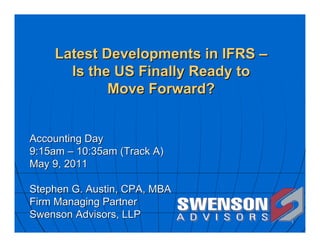 Latest Developments in IFRS –
      Is the US Finally Ready to
            Move Forward?


Accounting Day
9:15am – 10:35am (Track A)
May 9, 2011

Stephen G. Austin, CPA, MBA
Firm Managing Partner
Swenson Advisors, LLP
                                    1
 