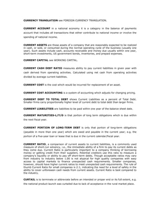 CURRENCY TRANSLATION see FOREIGN CURRENCY TRANSLATION.


CURRENT ACCOUNT in a national economy it is a category in the balance of payments
account that includes all transactions that either contribute to national income or involve the
spending of national income.


CURRENT ASSETS are those assets of a company that are reasonably expected to be realized
in cash, or sold, or consumed during the normal operating cycle of the business (usually one
year). Such assets include cash, accounts receivable and money due usually within one year,
short-term investments, US government bonds, inventories, and prepaid expenses.

CURRENT CAPITAL see WORKING CAPITAL.


CURRENT CASH DEBT RATIO measures ability to pay current liabilities in given year with
cash derived from operating activities. Calculated using net cash from operating activities
divided by average current liabilities.


CURRENT COST is the cost which would be incurred for replacement of an asset.


CURRENT COST ACCOUNTING is a system of accounting which adjusts for changing pricing.

CURRENT DEBT TO TOTAL DEBT shows Current Liabilities as a percent of Total Debt.
Smaller firms carry proportionally higher level of current debt to total debt than larger firms.

CURRENT LIABILITIES are liabilities to be paid within one year of the balance sheet date.

CURRENT MATURITIES-L/T/D is that portion of long term obligations which is due within
the next fiscal year.


CURRENT PORTION OF LONG-TERM DEBT is only that portion of long-term obligations
(payable in more than one year) which are owed and payable in the current year; e.g. the
portion of a five-year loan or lease that is due in the current calendar/fiscal year.


CURRENT RATIO, a comparison of current assets to current liabilities, is a commonly used
measure of short-run solvency, i.e., the immediate ability of a firm to pay its current debts as
they come due. Current Ratio is particularly important to a company thinking of borrowing
money or getting credit from their suppliers. Potential creditors use this ratio to measure a
company's liquidity or ability to pay off short-term debts. Though acceptable ratios may vary
from industry to industry below 1.00 is not atypical for high quality companies with easy
access to capital markets to finance unexpected cash requirements. Smaller companies,
however, should have higher current ratios to meet unexpected cash requirements. The rule of
thumb Current Ratio for small companies is 2:1, indicating the need for a level of safety in the
ability to cover unforeseen cash needs from current assets. Current Ratio is best compared to
the industry.

CURTAIL is to terminate or abbreviate before an intended or proper end or its full extent, e.g.
the national product launch was curtailed due to lack of acceptance in the rural market place.
 
