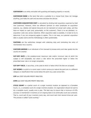 CUSTODIAN is an entity entrusted with guarding and keeping property or records.


CUSTODIAN BANK is the bank that acts a custodian to a mutual fund. Does not manage
anything, just holds the cash and securities and does the clerical.


CUSTOMER ACQUISITION COST is calculated by dividing total acquisition expenses by total
new customers. However, there are different opinions on what constitutes an acquisition
expense, e.g. rebates and special discounts do not represent an actual cash outlay, yet they
have an impact on cash (and, presumably, on the customer). There is no set standard, i.e.
acquisition costs vary across industries. When acquisition data is available, it is best to try to
determine if you are comparing apples to apples. This is not easy, as customer acquisition
data is usually scarce and the methodology is often questionable.


CUSTOMS are the authorities charged with collecting duty and controlling the entry of
merchandise into a country.


CUSTOMS BROKER is an individual or firm licensed to process entry and clear goods into the
country for another.


CUT-OFF RATE is the predetermined maximum rate and/or minimum rate at which the
subject is still acceptable, but where a rate above the proscribed higher or below the
proscribed lower rate is no longer acceptable.


CUT-OFF YIELD, in securities, is the yield at which or below which the bids are accepted.

CUT SCORE is a point on a score scale in which scores at or above the point are in a different
category or classification than scores below the point (e.g. pass versus fail).


CVP see COST-VOLUME-PROFIT ANALYSIS.


CVPA see COST-VOLUME-PROFIT ANALYSIS.


CYCLE COUNT is a partial count of a single inventory location as opposed to a Complete
Count, i.e., a complete count of a single inventory location. An organization should not wait to
do a complete count; usually once a year. The best way to ensure that a minimum of 97%
accuracy is maintained in inventory on an ongoing basis is to continually count your products.
That is, count part of your inventory every day, and count each item several times per year.
This process is called "cycle counting."
 