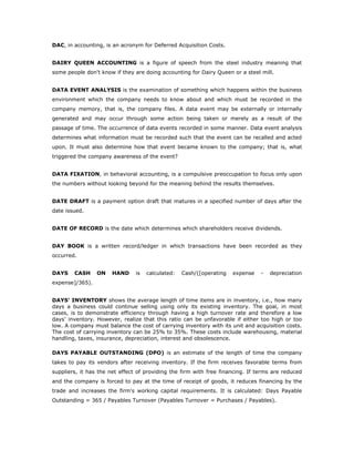 DAC, in accounting, is an acronym for Deferred Acquisition Costs.


DAIRY QUEEN ACCOUNTING is a figure of speech from the steel industry meaning that
some people don't know if they are doing accounting for Dairy Queen or a steel mill.


DATA EVENT ANALYSIS is the examination of something which happens within the business
environment which the company needs to know about and which must be recorded in the
company memory, that is, the company files. A data event may be externally or internally
generated and may occur through some action being taken or merely as a result of the
passage of time. The occurrence of data events recorded in some manner. Data event analysis
determines what information must be recorded such that the event can be recalled and acted
upon. It must also determine how that event became known to the company; that is, what
triggered the company awareness of the event?


DATA FIXATION, in behavioral accounting, is a compulsive preoccupation to focus only upon
the numbers without looking beyond for the meaning behind the results themselves.


DATE DRAFT is a payment option draft that matures in a specified number of days after the
date issued.


DATE OF RECORD is the date which determines which shareholders receive dividends.


DAY BOOK is a written record/ledger in which transactions have been recorded as they
occurred.


DAYS    CASH     ON    HAND     is   calculated:   Cash/([operating   expense   -   depreciation
expense]/365).


DAYS' INVENTORY shows the average length of time items are in inventory, i.e., how many
days a business could continue selling using only its existing inventory. The goal, in most
cases, is to demonstrate efficiency through having a high turnover rate and therefore a low
days’ inventory. However, realize that this ratio can be unfavorable if either too high or too
low. A company must balance the cost of carrying inventory with its unit and acquisition costs.
The cost of carrying inventory can be 25% to 35%. These costs include warehousing, material
handling, taxes, insurance, depreciation, interest and obsolescence.

DAYS PAYABLE OUTSTANDING (DPO) is an estimate of the length of time the company
takes to pay its vendors after receiving inventory. If the firm receives favorable terms from
suppliers, it has the net effect of providing the firm with free financing. If terms are reduced
and the company is forced to pay at the time of receipt of goods, it reduces financing by the
trade and increases the firm's working capital requirements. It is calculated: Days Payable
Outstanding = 365 / Payables Turnover (Payables Turnover = Purchases / Payables).
 