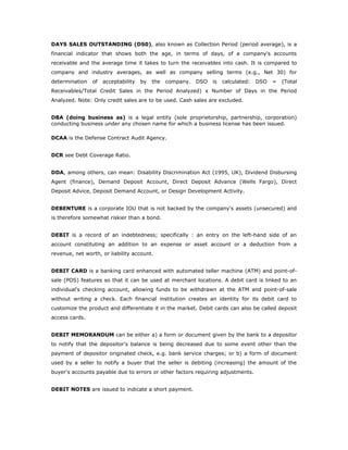 DAYS SALES OUTSTANDING (DS0), also known as Collection Period (period average), is a
financial indicator that shows both the age, in terms of days, of a company's accounts
receivable and the average time it takes to turn the receivables into cash. It is compared to
company and industry averages, as well as company selling terms (e.g., Net 30) for
determination   of   acceptability   by   the   company.   DSO   is   calculated:   DSO   =   (Total
Receivables/Total Credit Sales in the Period Analyzed) x Number of Days in the Period
Analyzed. Note: Only credit sales are to be used. Cash sales are excluded.


DBA (doing business as) is a legal entity (sole proprietorship, partnership, corporation)
conducting business under any chosen name for which a business license has been issued.

DCAA is the Defense Contract Audit Agency.


DCR see Debt Coverage Ratio.


DDA, among others, can mean: Disability Discrimination Act (1995, UK), Dividend Disbursing
Agent (finance), Demand Deposit Account, Direct Deposit Advance (Wells Fargo), Direct
Deposit Advice, Deposit Demand Account, or Design Development Activity.


DEBENTURE is a corporate IOU that is not backed by the company's assets (unsecured) and
is therefore somewhat riskier than a bond.


DEBIT is a record of an indebtedness; specifically : an entry on the left-hand side of an
account constituting an addition to an expense or asset account or a deduction from a
revenue, net worth, or liability account.


DEBIT CARD is a banking card enhanced with automated teller machine (ATM) and point-of-
sale (POS) features so that it can be used at merchant locations. A debit card is linked to an
individual's checking account, allowing funds to be withdrawn at the ATM and point-of-sale
without writing a check. Each financial institution creates an identity for its debit card to
customize the product and differentiate it in the market. Debit cards can also be called deposit
access cards.


DEBIT MEMORANDUM can be either a) a form or document given by the bank to a depositor
to notify that the depositor's balance is being decreased due to some event other than the
payment of depositor originated check, e.g. bank service charges; or b) a form of document
used by a seller to notify a buyer that the seller is debiting (increasing) the amount of the
buyer's accounts payable due to errors or other factors requiring adjustments.


DEBIT NOTES are issued to indicate a short payment.
 
