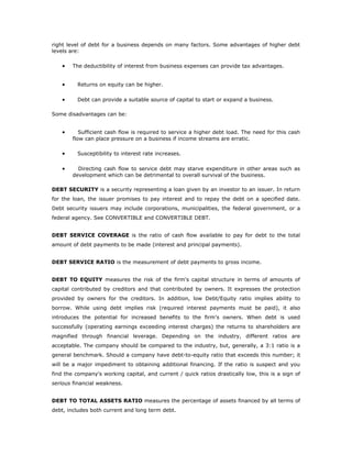 right level of debt for a business depends on many factors. Some advantages of higher debt
levels are:

    •   The deductibility of interest from business expenses can provide tax advantages.


    •     Returns on equity can be higher.

    •     Debt can provide a suitable source of capital to start or expand a business.

Some disadvantages can be:


    •      Sufficient cash flow is required to service a higher debt load. The need for this cash
        flow can place pressure on a business if income streams are erratic.

    •     Susceptibility to interest rate increases.

    •     Directing cash flow to service debt may starve expenditure in other areas such as
        development which can be detrimental to overall survival of the business.

DEBT SECURITY is a security representing a loan given by an investor to an issuer. In return
for the loan, the issuer promises to pay interest and to repay the debt on a specified date.
Debt security issuers may include corporations, municipalities, the federal government, or a
federal agency. See CONVERTIBLE and CONVERTIBLE DEBT.


DEBT SERVICE COVERAGE is the ratio of cash flow available to pay for debt to the total
amount of debt payments to be made (interest and principal payments).


DEBT SERVICE RATIO is the measurement of debt payments to gross income.


DEBT TO EQUITY measures the risk of the firm's capital structure in terms of amounts of
capital contributed by creditors and that contributed by owners. It expresses the protection
provided by owners for the creditors. In addition, low Debt/Equity ratio implies ability to
borrow. While using debt implies risk (required interest payments must be paid), it also
introduces the potential for increased benefits to the firm's owners. When debt is used
successfully (operating earnings exceeding interest charges) the returns to shareholders are
magnified through financial leverage. Depending on the industry, different ratios are
acceptable. The company should be compared to the industry, but, generally, a 3:1 ratio is a
general benchmark. Should a company have debt-to-equity ratio that exceeds this number; it
will be a major impediment to obtaining additional financing. If the ratio is suspect and you
find the company's working capital, and current / quick ratios drastically low, this is a sign of
serious financial weakness.


DEBT TO TOTAL ASSETS RATIO measures the percentage of assets financed by all terms of
debt, includes both current and long term debt.
 