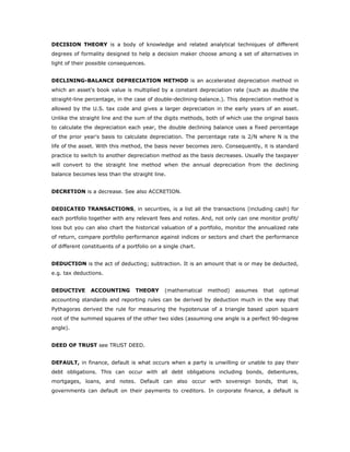 DECISION THEORY is a body of knowledge and related analytical techniques of different
degrees of formality designed to help a decision maker choose among a set of alternatives in
light of their possible consequences.


DECLINING-BALANCE DEPRECIATION METHOD is an accelerated depreciation method in
which an asset's book value is multiplied by a constant depreciation rate (such as double the
straight-line percentage, in the case of double-declining-balance.). This depreciation method is
allowed by the U.S. tax code and gives a larger depreciation in the early years of an asset.
Unlike the straight line and the sum of the digits methods, both of which use the original basis
to calculate the depreciation each year, the double declining balance uses a fixed percentage
of the prior year's basis to calculate depreciation. The percentage rate is 2/N where N is the
life of the asset. With this method, the basis never becomes zero. Consequently, it is standard
practice to switch to another depreciation method as the basis decreases. Usually the taxpayer
will convert to the straight line method when the annual depreciation from the declining
balance becomes less than the straight line.


DECRETION is a decrease. See also ACCRETION.


DEDICATED TRANSACTIONS, in securities, is a list all the transactions (including cash) for
each portfolio together with any relevant fees and notes. And, not only can one monitor profit/
loss but you can also chart the historical valuation of a portfolio, monitor the annualized rate
of return, compare portfolio performance against indices or sectors and chart the performance
of different constituents of a portfolio on a single chart.


DEDUCTION is the act of deducting; subtraction. It is an amount that is or may be deducted,
e.g. tax deductions.


DEDUCTIVE       ACCOUNTING        THEORY      (mathematical   method)   assumes   that   optimal
accounting standards and reporting rules can be derived by deduction much in the way that
Pythagoras derived the rule for measuring the hypotenuse of a triangle based upon square
root of the summed squares of the other two sides (assuming one angle is a perfect 90-degree
angle).


DEED OF TRUST see TRUST DEED.


DEFAULT, in finance, default is what occurs when a party is unwilling or unable to pay their
debt obligations. This can occur with all debt obligations including bonds, debentures,
mortgages, loans, and notes. Default can also occur with sovereign bonds, that is,
governments can default on their payments to creditors. In corporate finance, a default is
 