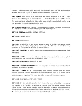 typically a prelude to bankruptcy. With most mortgages and loans the total amount owing
becomes immediately payable on the first instance of a default of payment.


DEFEASANCE is the release of a debtor from the primary obligation for a debt. A legal
defeasance could take place in absolute terms, i.e., the debt could cease to exist for anyone
(by being forgiven or set aside), or the creditor could formally recognize that another party
has taken over the primary obligation for the debt.


DEFEASANCE CLAUSE is the clause in a mortgage that permits the mortgagor to redeem his
or her property upon the payment of the obligations to the mortgagee.

DEFENSE INTERVAL see BASIC DEFENSE INTERVAL.


DEFERMENT see DEFERRED.


DEFERRAL see DEFERRED.


DEFERRED, in accounting, is any account where the asset or liability is not realized until a
future date, e.g. annuities, charges, taxes, income, etc. The deferred item may be carried,
dependent on type of deferral, as either an asset or liability.

DEFERRED ANNUITY is an annuity in which the income payments/withdrawals begin at some
future date


DEFERRED ASSET is an amount owed to an entity that is not expected to be received by that
entity within one year from the date of the balance sheet.

DEFERRED CREDITOR see DEFERRED INCOME.


DEFERRED DEVELOPMENT COSTS is the non-recognition of costs of development until such
until some condition(s) is satisfied.

DEFERRED EXPENDITURE is a expenditure for which payment has been made or a liability
incurred but which is carried forward on the presumption that it will be of benefit over a
subsequent period or periods. This is also referred to as deferred revenue expenditure.


DEFERRED EXPENSES see PREPAID EXPENSES.


DEFERRED INCOME is that income for which the cash has been collected by the company,
but have yet to be "earned". For example, a customer pays their annual software license
upfront on the 1st Jan. As the company financial year-end is 31st May, the company would
only be able to record five months of the income as turnover in the profit and loss account.
The rest would be accrued in the balance sheet as a "deferred" creditor.
 