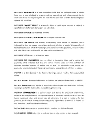 DEFERRED MAINTENANCE is asset maintenance that was not performed when it should
have been or was scheduled to be performed and was delayed until a future period, i.e. in
most cases it is a nice way to say that the asset has not been kept up and is depreciating both
in value and physically.


DEFERRED PAYMENT CREDIT is a type of a letter of credit where payment is made at a
specified interval after collection papers are submitted.


DEFERRED REVENUE see DEFERRED INCOME.


DEFERRED REVENUE EXPENDITURE see DEFERRED EXPENDITURE.


DEFERRED TAX ASSETS have an effect of decreasing future income tax payments, which
indicates that they are prepaid income taxes and meet definition of assets. Whereas deferred
tax liabilities have an effect of increasing future year's income tax payments, which indicates
that they are accrued income taxes and meet definition of liabilities.


DEFERRED TAXES refers to all deferred taxes.


DEFERRED TAX LIABILITIES have an effect of increasing future year's income tax
payments, which indicates that they are accrued income taxes and meet definition of
liabilities. Whereas deferred tax assets have an effect of decreasing future income tax
payments, which indicates that they are prepaid income taxes and meet definition of assets.


DEFICIT is a debit balance in the Retained Earnings account resulting from accumulated
losses.


DEFICIT BUDGET is where the estimates of expenses are greater than estimates of revenue.


DEFICIT SPENDING is an excess of government expenditures over government revenue,
resulting in a shortfall that must be financed through borrowing.


DEFINED CONTRIBUTION is a pension design that defines the amount of contributions,
usually a percentage of salary. The benefits payable at retirement depend on factors such as
future investment return and annuity rate at retirement. If a plan is registered for tax
purposes, the maximum contribution amount (usually a percentage of earnings or income up
to a dollar limit) is defined by tax regulations.


DEFLATION is a contraction of economic activity resulting in a decline of prices.


DELINQUENCY RATIO is the ratio of past-due loans to total number of loans serviced.
 