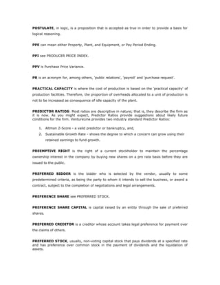 POSTULATE, in logic, is a proposition that is accepted as true in order to provide a basis for
logical reasoning.


PPE can mean either Property, Plant, and Equipment, or Pay Period Ending.


PPI see PRODUCER PRICE INDEX.


PPV is Purchase Price Variance.


PR is an acronym for, among others, 'public relations', 'payroll' and 'purchase request'.


PRACTICAL CAPACITY is where the cost of production is based on the 'practical capacity' of
production facilities. Therefore, the proportion of overheads allocated to a unit of production is
not to be increased as consequence of idle capacity of the plant.


PREDICTOR RATIOS: Most ratios are descriptive in nature; that is, they describe the firm as
it is now. As you might expect, Predictor Ratios provide suggestions about likely future
conditions for the firm. VentureLine provides two industry standard Predictor Ratios:

    1.    Altman Z-Score - a valid predictor or bankruptcy, and,
    2.    Sustainable Growth Rate - shows the degree to which a concern can grow using their
          retained earnings to fund growth.


PREEMPTIVE RIGHT is the right of a current stockholder to maintain the percentage
ownership interest in the company by buying new shares on a pro rata basis before they are
issued to the public.


PREFERRED BIDDER is the bidder who is selected by the vendor, usually to some
predetermined criteria, as being the party to whom it intends to sell the business, or award a
contract, subject to the completion of negotiations and legal arrangements.


PREFERENCE SHARE see PREFERRED STOCK.


PREFERENCE SHARE CAPITAL is capital raised by an entity through the sale of preferred
shares.


PREFERRED CREDITOR is a creditor whose account takes legal preference for payment over
the claims of others.


PREFERRED STOCK, usually, non-voting capital stock that pays dividends at a specified rate
and has preference over common stock in the payment of dividends and the liquidation of
assets.
 