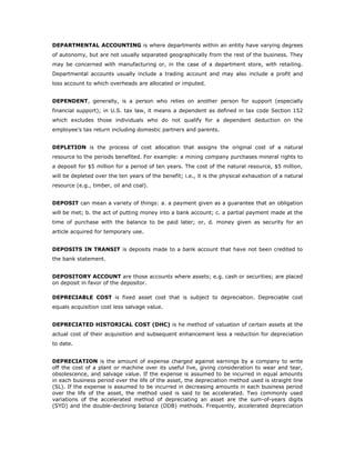 DEPARTMENTAL ACCOUNTING is where departments within an entity have varying degrees
of autonomy, but are not usually separated geographically from the rest of the business. They
may be concerned with manufacturing or, in the case of a department store, with retailing.
Departmental accounts usually include a trading account and may also include a profit and
loss account to which overheads are allocated or imputed.


DEPENDENT, generally, is a person who relies on another person for support (especially
financial support); in U.S. tax law, it means a dependent as defined in tax code Section 152
which excludes those individuals who do not qualify for a dependent deduction on the
employee’s tax return including domestic partners and parents.


DEPLETION is the process of cost allocation that assigns the original cost of a natural
resource to the periods benefited. For example: a mining company purchases mineral rights to
a deposit for $5 million for a period of ten years. The cost of the natural resource, $5 million,
will be depleted over the ten years of the benefit; i.e., it is the physical exhaustion of a natural
resource (e.g., timber, oil and coal).


DEPOSIT can mean a variety of things: a. a payment given as a guarantee that an obligation
will be met; b. the act of putting money into a bank account; c. a partial payment made at the
time of purchase with the balance to be paid later; or, d. money given as security for an
article acquired for temporary use.


DEPOSITS IN TRANSIT is deposits made to a bank account that have not been credited to
the bank statement.


DEPOSITORY ACCOUNT are those accounts where assets; e.g. cash or securities; are placed
on deposit in favor of the depositor.

DEPRECIABLE COST is fixed asset cost that is subject to depreciation. Depreciable cost
equals acquisition cost less salvage value.


DEPRECIATED HISTORICAL COST (DHC) is he method of valuation of certain assets at the
actual cost of their acquisition and subsequent enhancement less a reduction for depreciation
to date.


DEPRECIATION is the amount of expense charged against earnings by a company to write
off the cost of a plant or machine over its useful live, giving consideration to wear and tear,
obsolescence, and salvage value. If the expense is assumed to be incurred in equal amounts
in each business period over the life of the asset, the depreciation method used is straight line
(SL). If the expense is assumed to be incurred in decreasing amounts in each business period
over the life of the asset, the method used is said to be accelerated. Two commonly used
variations of the accelerated method of depreciating an asset are the sum-of-years digits
(SYD) and the double-declining balance (DDB) methods. Frequently, accelerated depreciation
 