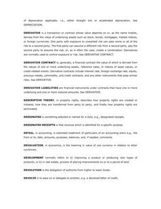 of depreciation applicable, i.e., either straight line or accelerated depreciation. See
DEPRECIATION.


DERIVATIVE is a transaction or contract whose value depends on or, as the name implies,
derives from the value of underlying assets such as stock, bonds, mortgages, market indices,
or foreign currencies. One party with exposure to unwanted risk can pass some or all of the
risk to a second party. The first party can assume a different risk from a second party, pay the
second party to assume the risk, or, as is often the case, create a combination. Derivatives
are normally used to control exposure or risk. See DERIVATIVE CONTRACT.


DERIVATIVE CONTRACT is, generally, a financial contract the value of which is derived from
the values of one or more underlying assets, reference rates, or indices of asset values, or
credit-related events. Derivative contracts include interest rate, foreign exchange rate, equity,
precious metals, commodity, and credit contracts, and any other instruments that pose similar
risks. See DERIVATIVE.


DERIVATIVE LIABILITIES are financial instruments under contracts that have one or more
underlying and one or more notional amounts. See DERIVATIVE.


DESCRIPTIVE THEORY, in property rights, describes how property rights are created or
initiated, how they are transferred from party to party, and finally how property rights are
terminated.


DESIGNATED is something selected or named for a duty, e.g., designated receipts.


DESIGNATED RECEIPTS is that revenue which is identified for a specific purpose.


DETAIL, in accounting, is extended treatment of particulars of an accounting entry e.g., the
from or to, date, amounts, purposes, balances, and, if needed, comments.


DEVALUATION, in economics, is the lowering in value of one currency in relation to other
currencies.


DEVELOPMENT normally refers to a) improving a product or producing new types of
products; or b) in real estate, process of placing improvements on or to a parcel of land.


DEVOLUTION is the delegation of authority from higher to lower levels.


DEVOLVE is to pass on or delegate to another, e.g. a devolved letter of credit.
 