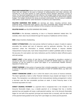 DEVOLVED BUDGETING follows from devolving managerial responsibility, and assumes that
those who are closest to the point of delivery of product/service and other activities will
normally be in the best position to make informed choices between alternative courses of
action. For devolved budgeting to be fully effective, the budget holder should maintain proper
control of the costs being charged to him or her and be accountable for performance against
budget. The budget structures are being scrutinized continuously, the aim being to establish
what further scope exists for useful devolution of authority and responsibility

DILUTED EARNINGS PER SHARE are earnings per share, including common stock,
preferred stock, unexercised stock options, and some convertible debt. Diluted earnings per
share are usually a more accurate reflection of the company's real earning power.

DILUTED SHARE see DILUTED EARNINGS PER SHARE.


DILUTION is the decrease, weakening, or loss in a financial statement related item. For
example, share value may be diluted through the issuance of additional common shares.


DIO is Days Inventory Outstanding.


DIRECT ATTRIBUTION is the most precise method of costing an output. It seeks to capture
accurately the volume and cost of resources used by particular activities. This can be
expensive   unless   the   information   is   already   available   because   it   requires   detailed
measurement of actual costs. Such direct measurement is seldom justifiable solely to improve
the accuracy of a cost system, but many institutions use this method to obtain efficiency gains
and cost savings.


DIRECT COST is that portion of cost that is directly expended in providing a product or
service for sale and is included in the calculation of COST OF GOODS SOLD, e.g. labor and
inventory (it can be traced to a given cost object in an economically feasible manner).
Opposite of indirect cost.

DIRECT EXPENSE is that portion of expense that is directly expended in providing a product
or service for sale and is included in the calculation of COST OF GOODS SOLD, e.g. labor and
inventory.

DIRECT FINANCING LEASE is one in which the lessor’s only source of revenue isinterest.
The lessor (generally a bank or other financial institution) buys anasset and leases it to the
lessee. This transaction is an alternative to the morecustomary lending arrangement in which
a borrower uses the loan proceedsto purchase an asset. A direct financing lease is the
functional equivalent of a loan.


DIRECT JOURNAL PAYMENT is a payment that is recognized that is not included in the
Accounts Receivable ledger, e.g. a double payment on a mortgage that has a monthly
payment due and payable will cause a split-payment posting: one in the Accounts Receivable
ledger for one half of the payment (principal and interest that is invoiced), with the other half
of the payment being posted to the Long Term Loan ledger as a direct journal payment.
 