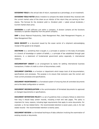 DIVIDEND YIELD is the annual rate of return, expressed as a percentage, on an investment.

DIVIDEND YIELD RATIO allows investors to compare the latest dividend they received with
the current market value of the share as an indictor of the return they are earning on their
shares. The formula for the dividend yield is: Dividend yield = Latest annual dividends /
Current market share price.


DIVISION is a self sufficient unit within a company. A division contains all the functions
necessary to operate indepently from the parent company.

DMP is Direct Material Productivity, Debt Management Plan, Debt Management Program, or
Data Management Plan.


DOCK RECEIPT is a document issued by the ocean carrier of a shipment acknowledging
receipt of the goods to be shipped.


DOCTRINE is a. something that is taught; b. a principle or position or the body of principles
in a branch of knowledge or system of beliefs; c. a principle of law established through past
decisions; d. a statement of fundamental government policy especially in international
relations.


DOCUMENTARY CREDIT is an arrangement by banks for settling international business
transactions. A letter of credit is a form of documentary credit.


DOCUMENT CONTROL is a function or department which keeps track of all documentation,
specifications and processes. The purpose is to ensure that everyone uses the correct and
most current processes and specifications.


DOCUMENT MAINTENANCE is a formalized system of ensuring that all controlled documents
are to the latest configuration or version.


DOCUMENT RECONCILIATION is the synchronization of formalized documents to approved
or changed requirements or specifications.


DOCUMENT RETENTION POLICY is a set of guidelines that a company follows to determine
how long it should keep certain records, including e-mail and web pages. The policy is
important for many reasons, including legal requirements that apply to some documents. For
example: a. for tax-related items - the recommended retention is seven years; and, b. for real
estate records - the recommended retention is twenty years.


DOCUMENT REVIEW is a formalized technique of data collection involving the examination of
existing records or documents.
 