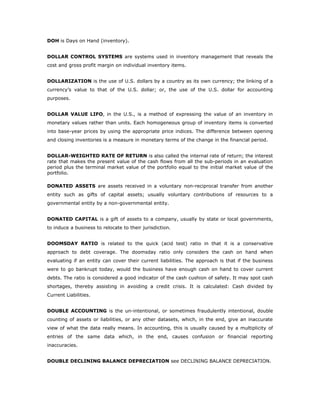 DOH is Days on Hand (inventory).


DOLLAR CONTROL SYSTEMS are systems used in inventory management that reveals the
cost and gross profit margin on individual inventory items.


DOLLARIZATION is the use of U.S. dollars by a country as its own currency; the linking of a
currency’s value to that of the U.S. dollar; or, the use of the U.S. dollar for accounting
purposes.


DOLLAR VALUE LIFO, in the U.S., is a method of expressing the value of an inventory in
monetary values rather than units. Each homogeneous group of inventory items is converted
into base-year prices by using the appropriate price indices. The difference between opening
and closing inventories is a measure in monetary terms of the change in the financial period.


DOLLAR-WEIGHTED RATE OF RETURN is also called the internal rate of return; the interest
rate that makes the present value of the cash flows from all the sub-periods in an evaluation
period plus the terminal market value of the portfolio equal to the initial market value of the
portfolio.

DONATED ASSETS are assets received in a voluntary non-reciprocal transfer from another
entity such as gifts of capital assets; usually voluntary contributions of resources to a
governmental entity by a non-governmental entity.


DONATED CAPITAL is a gift of assets to a company, usually by state or local governments,
to induce a business to relocate to their jurisdiction.


DOOMSDAY RATIO is related to the quick (acid test) ratio in that it is a conservative
approach to debt coverage. The doomsday ratio only considers the cash on hand when
evaluating if an entity can cover their current liabilities. The approach is that if the business
were to go bankrupt today, would the business have enough cash on hand to cover current
debts. The ratio is considered a good indicator of the cash cushion of safety. It may spot cash
shortages, thereby assisting in avoiding a credit crisis. It is calculated: Cash divided by
Current Liabilities.


DOUBLE ACCOUNTING is the un-intentional, or sometimes fraudulently intentional, double
counting of assets or liabilities, or any other datasets, which, in the end, give an inaccurate
view of what the data really means. In accounting, this is usually caused by a multiplicity of
entries of the same data which, in the end, causes confusion or financial reporting
inaccuracies.


DOUBLE DECLINING BALANCE DEPRECIATION see DECLINING BALANCE DEPRECIATION.
 