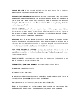 DOUBLE DIPPING is two incomes received from the same source (as by holding a
government job and receiving a government pension.


DOUBLE-ENTRY ACCOUNTING is a system of recording transactions in a way that maintains
the equality of the accounting equation. The accounting technique records each transaction as
both a credit and a debit. Double-entry bookkeeping (DEB) or accounting was developed
during the fifteenth century and was first recorded in 1494 as a system by the Italian
mathematician Luca Pacioli.


DOUBLE LEVERAGE usually refers to a situation where a holding company raises debt and
downstreams it as equity capital, or subordinated debt, to a subsidiary, i.e. it is the use of
debt by both the parent company and the subsidiary, in combination with the company's
equity capital, to finance the assets of the subsidiary.


DOUBTFUL DEBT is a debt where circumstances have rendered its ultimate recovery
uncertain. Conservatism requires that doubtful debts should be treated in the same way as
bad debts. They should thus be recorded as an expense in the profit and loss account and to
be credited to a provision to set off against ultimate default if it occurs.


DOW JONES INDUSTRIAL AVERAGE is an index that tracks the daily share value of 30
large US companies listed on the New York Stock Exchange. The Dow Jones generally mirrors
the exchange as a whole.


DOWN PAYMENT is a partial payment made at the time of purchase; the balance to be paid
later as stipulated by contract; written or oral.


DOWNSTREAM / UPSTREAM SALES see UPSTREAM / DOWNSTREAM SALES.


DPO see Days Payables Outstanding.


DPS see DIVIDENDS PER SHARE.


Dr is an ancient Italian abbreviation for the Italian word ‘debare’; meaning ‘debit’ (not to be
confused with the acronym DR with both letters in uppercase).


DR, in accounting, is an acronym for Debit Record. See DEBIT RECORD.


DRAFT, in import / export, is a contract between buyer and seller that the buyer will pay a
certain amount of money, within a specified period of time, for the goods purchased.
 