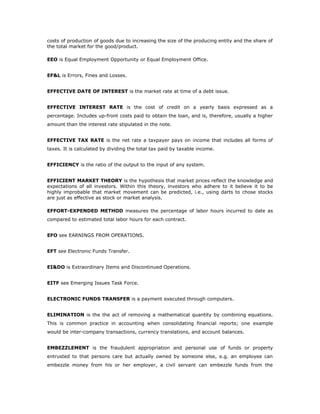 costs of production of goods due to increasing the size of the producing entity and the share of
the total market for the good/product.

EEO is Equal Employment Opportunity or Equal Employment Office.


EF&L is Errors, Fines and Losses.


EFFECTIVE DATE OF INTEREST is the market rate at time of a debt issue.


EFFECTIVE INTEREST RATE is the cost of credit on a yearly basis expressed as a
percentage. Includes up-front costs paid to obtain the loan, and is, therefore, usually a higher
amount than the interest rate stipulated in the note.


EFFECTIVE TAX RATE is the net rate a taxpayer pays on income that includes all forms of
taxes. It is calculated by dividing the total tax paid by taxable income.


EFFICIENCY is the ratio of the output to the input of any system.


EFFICIENT MARKET THEORY is the hypothesis that market prices reflect the knowledge and
expectations of all investors. Within this theory, investors who adhere to it believe it to be
highly improbable that market movement can be predicted, i.e., using darts to chose stocks
are just as effective as stock or market analysis.

EFFORT-EXPENDED METHOD measures the percentage of labor hours incurred to date as
compared to estimated total labor hours for each contract.


EFO see EARNINGS FROM OPERATIONS.


EFT see Electronic Funds Transfer.


EI&DO is Extraordinary Items and Discontinued Operations.


EITF see Emerging Issues Task Force.


ELECTRONIC FUNDS TRANSFER is a payment executed through computers.


ELIMINATION is the the act of removing a mathematical quantity by combining equations.
This is common practice in accounting when consolidating financial reports; one example
would be inter-company transactions, currency translations, and account balances.


EMBEZZLEMENT is the fraudulent appropriation and personal use of funds or property
entrusted to that persons care but actually owned by someone else, e.g. an employee can
embezzle money from his or her employer, a civil servant can embezzle funds from the
 