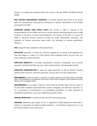 treasury, or a pastor can embezzle funds from a church. See also THEFT and WHITE COLLAR
CRIME.


EMC (EXPORT MANAGEMENT COMPANY) is a private company that serves as the export
agent for manufacturers, being paid by commission or retainer. Merchandise is not normally
purchased by the EMC.


EMERGING ISSUES TASK FORCE (EITF) was formed in 1984 in response to the
recommendations of the FASB's task force on timely financial reporting guidance and an FASB
Invitation to Comment on those recommendations. The mission of the EITF is to assist the
FASB in improving financial reporting through the timely identification, discussion, and
resolution of financial accounting issues within the framework of existing authoritative
literature.


EMI is Equal Monthly Installments (finance/business).


EMPLOYED, generally, is having your services engaged for; or having a job especially one
that pays wages or a salary. In a more specific sense employed means: to put to use, e.g.
funds employed or ideas employed.


EMPLOYEE BENEFITS is non-wage compensation provided to employees, such as group
insurance, retirement benefits, day care, tuition reimbursement, and specialized benefits.


EMPLOYEE COMPENSATION is wage and salary payments as well as benefits including
health and life insurance, retirement payments, and any other non-cash compensation.


ENCUMBERED is when an asset is owned by one party subject to the legal claims of another
party. One example is a homeowner that owns a home that is subject to (encumbered by) the
claims of the mortgage holder.

ENCUMBRANCE is a) a right or interest in land owned by someone other than the owner of
the land itself; examples include easements, leases, mortgages, and restrictive covenants; or,
b) in accounting, an encumbrance is an anticipated expenditure, or funds restricted for
anticipated expenditures, such as for outstanding purchase orders.


ENDING INVENTORY is inventory at the end of the accounting period.


ENDORSE, depending upon usage, can be: a. application of legal signature to documents or
checks; b. a guarantee as meeting a certain standard; c. to be behind or approve of; or, d. to
give active support or one's approval to.
 
