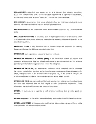 ENDORSEMENT, dependent upon usage, can be: a. a signature that validates something,
e.g. a bank cashier will not cash a check without an endorsement; b. a promotional statement,
e.g. as found on the dust jackets of books; or, c. formal and explicit approval.


ENDOWMENT is a permanent fund where gifts to the fund are held in perpetuity and where
earnings are used in accordance with the donor’s specified wishes.


ENGINEERED COSTS are those costs having a clear linkage to output, e.g., direct materials
costs.


ENHANCED DISCLOSURE, in securities, is an in-depth open disclosure of any activity taken
or proposed by the securities issuer that may have any relevance, positive or negative, to the
securities in question.


ENROLLED AGENT is any individual who is enrolled under the provisions of Treasury
Department Circular No. 230 to practice before the IRS.


ENTERPRISE is an organization created for business ventures.


ENTERPRISE RESOURCE PLANNING (ERP) is an information system or process that
integrates all operational data and related applications for an entire enterprise. ERP systems
permit organizations to manage resources across the enterprise.


ENTERPRISE VALUE (EV) is a measure of a company's value. Enterprise value is calculated
by: market capitalization plus debt and preferred shares minus cash and cash equivalents. In
effect, enterprise value is the theoretical takeover price, i.e., in the event of a buyout an
acquirer would have to take on the company's debt but would pocket its cash.


ENTERPRISE ZONE is a depressed neighborhood, usually in an urban area, where businesses
are given tax incentives and are not subject to some government regulations. These
advantages are designed to attract new business in the zone.


ENTITY, in business, is a separate or self-contained existence that provides goods or
services.


ENTITY BOUNDARY is that which is legally included within or excluded from a defined entity.


ENTITY ASSUMPTION is the assumption that financial statements are prepared for an entity
that is separate and distinct from its owners.
 