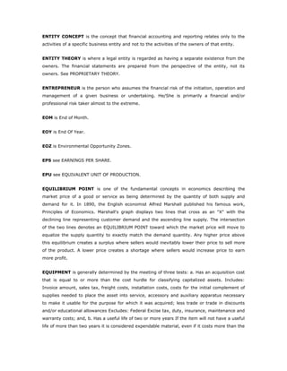 ENTITY CONCEPT is the concept that financial accounting and reporting relates only to the
activities of a specific business entity and not to the activities of the owners of that entity.


ENTITY THEORY is where a legal entity is regarded as having a separate existence from the
owners. The financial statements are prepared from the perspective of the entity, not its
owners. See PROPRIETARY THEORY.


ENTREPRENEUR is the person who assumes the financial risk of the initiation, operation and
management of a given business or undertaking. He/She is primarily a financial and/or
professional risk taker almost to the extreme.


EOM is End of Month.


EOY is End Of Year.


EOZ is Environmental Opportunity Zones.


EPS see EARNINGS PER SHARE.


EPU see EQUIVALENT UNIT OF PRODUCTION.


EQUILIBRIUM POINT is one of the fundamental concepts in economics describing the
market price of a good or service as being determined by the quantity of both supply and
demand for it. In 1890, the English economist Alfred Marshall published his famous work,
Principles of Economics. Marshall's graph displays two lines that cross as an "X" with the
declining line representing customer demand and the ascending line supply. The intersection
of the two lines denotes an EQUILIBRIUM POINT toward which the market price will move to
equalize the supply quantity to exactly match the demand quantity. Any higher price above
this equilibrium creates a surplus where sellers would inevitably lower their price to sell more
of the product. A lower price creates a shortage where sellers would increase price to earn
more profit.


EQUIPMENT is generally determined by the meeting of three tests: a. Has an acquisition cost
that is equal to or more than the cost hurdle for classifying capitalized assets. Includes:
Invoice amount, sales tax, freight costs, installation costs, costs for the initial complement of
supplies needed to place the asset into service, accessory and auxiliary apparatus necessary
to make it usable for the purpose for which it was acquired; less trade or trade in discounts
and/or educational allowances Excludes: Federal Excise tax, duty, insurance, maintenance and
warranty costs; and, b. Has a useful life of two or more years If the item will not have a useful
life of more than two years it is considered expendable material, even if it costs more than the
 