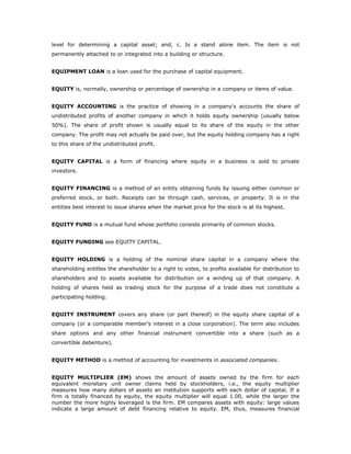 level for determining a capital asset; and, c. Is a stand alone item. The item is not
permanently attached to or integrated into a building or structure.


EQUIPMENT LOAN is a loan used for the purchase of capital equipment.


EQUITY is, normally, ownership or percentage of ownership in a company or items of value.


EQUITY ACCOUNTING is the practice of showing in a company's accounts the share of
undistributed profits of another company in which it holds equity ownership (usually below
50%). The share of profit shown is usually equal to its share of the equity in the other
company. The profit may not actually be paid over, but the equity holding company has a right
to this share of the undistributed profit.


EQUITY CAPITAL is a form of financing where equity in a business is sold to private
investors.


EQUITY FINANCING is a method of an entity obtaining funds by issuing either common or
preferred stock, or both. Receipts can be through cash, services, or property. It is in the
entities best interest to issue shares when the market price for the stock is at its highest.


EQUITY FUND is a mutual fund whose portfolio consists primarily of common stocks.


EQUITY FUNDING see EQUITY CAPITAL.


EQUITY HOLDING is a holding of the nominal share capital in a company where the
shareholding entitles the shareholder to a right to votes, to profits available for distribution to
shareholders and to assets available for distribution on a winding up of that company. A
holding of shares held as trading stock for the purpose of a trade does not constitute a
participating holding.


EQUITY INSTRUMENT covers any share (or part thereof) in the equity share capital of a
company (or a comparable member’s interest in a close corporation). The term also includes
share options and any other financial instrument convertible into a share (such as a
convertible debenture).


EQUITY METHOD is a method of accounting for investments in associated companies.


EQUITY MULTIPLIER (EM) shows the amount of assets owned by the firm for each
equivalent monetary unit owner claims held by stockholders, i.e., the equity multiplier
measures how many dollars of assets an institution supports with each dollar of capital. If a
firm is totally financed by equity, the equity multiplier will equal 1.00, while the larger the
number the more highly leveraged is the firm. EM compares assets with equity: large values
indicate a large amount of debt financing relative to equity. EM, thus, measures financial
 