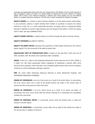 leverage and represents both profit and risk measurement. EM affects a firm’s profit because it
has a multiplier impact on Return on Assets (ROA) to determine the firm’s Return on Equity
(ROE). EM is also a risk measure because it reflects how many assets can go into default
before a company becomes insolvent. The EM ratio is best compared to industry averages.

EQUITY SHARE is a. a share or class of shares whether or not the share carries voting rights,
b. any warrants, options or rights entitling their holders to purchase or acquire the shares
referred to under (a), or c. other prescribed securities. An equity share is a perpetual liability
because it signifies an owner's legal demand upon the assets of the entity in which the equity
share if held. See also COMMON STOCK.


EQUITY SHARE CAPITAL is capital raised by an entity through the sale of common shares.


EQUITY OFFERING see EQUITY CAPITAL.


EQUITY-TO-ASSET RATIO expresses the proportion of total assets financed by the owner’s
equity capital. It is the reciprocal of the debt-to-asset ratio.


EQUIVALENT UNIT OF PRODUCTION (EPU) is based on the idea that if 100 units are all
40% complete, then 40 whole units could have been completed.


ERISA, in the U.S., refers to the Employee Retirement Income Security Act of 1974. ERISA is
a major U.S. law which guarantees certain categories of employees a pension after some
period at their employer; there had been more ambiguity before about what rules an employer
could put on which employees could get a pension.


ERP can mean either Enterprise Resource Planning or Early Retirement Program. See
ENTERPRISE RESOURCE PLANNING.


ERROR OF COMISSION is an error that occurs as a result of an action taken. In accounting,
the error occurs when one or both of the double entries are made in the correct class of
account but the wrong account within that class.


ERROR OF OMISSION is an error which occurs as a result of an action not taken. In
accounting, the error occurs when both the entries required for a transaction are completely
omitted from the books.


ERROR OF ORIGINAL ENTRY, in accounting, occurs when the double entry is made but
using an incorrect figure.


ERROR OF PRINCIPLE, in accounting, occurs when one or both of the entries are made in
the wrong class or category of account.
 