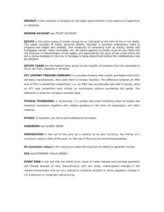 ESCHEAT is the reversion of property to the state (government) in the absence of legal heirs
or claimants.


ESCROW ACCOUNT see TRUST ACCOUNT.


ESTATE is the entire group of assets owned by an individual at the time of his or her death.
The estate includes all funds, personal effects, interests in business enterprises, titles to
property-real estate and chattels, and evidences of ownership such as stocks, bonds and
mortgages owned, notes receivable, etc. All claims against an estate must be duly filed with
the Executor or Administrator of the estate, and approved by the court of law under which the
will is being probated or the line of heritage is being determined before the indebtedness may
be satisfied.

ESTATE TAXES are the Federal taxes levied on the transfer of property from the deceased to
his or her heirs, legatees or devisees.

ETC (EXPORT TRADING COMPANY) is a private company that usually purchases items from
domestic manufacturers, then sells them to foreign markets. The difference between an EMC
and an ETC is sometimes insignificant, i.e., an EMC may occasionally take title of goods, while
an ETC may sometimes work strictly on commission without purchasing the goods. The
difference is what the company normally does.


ETHICAL STANDARDS, in accounting, is a written document containing basic principles and
essential procedures together with related guidance in the form of explanatory and other
material.


ETHICS, in business, are moral and professional principles.


EUROBOND see GLOBAL BOND.


EUROIZATION is the use of the euro by a country as its own currency; the linking of a
currency’s value to that of the euro; or, the use of the euro for accounting purposes.


EV (economic value) is the value of an asset deriving from its ability to generate income.

EVA see ECONOMIC VALUE ADDED.


EVENT RISK is the risk that the ability of an issuer to make interest and principal payments
will change because of rare, discontinuous, and very large, unanticipated changes in the
market environment such as (1) a natural or industrial accident or some regulatory change or
(2) a takeover or corporate restructuring.
 