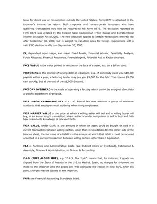 lease for direct use or consumption outside the United States. Form 8873 is attached to the
taxpayer's income tax return. Both corporate and non-corporate taxpayers who have
qualifying transactions may now be required to file Form 8873. The exclusion reported on
Form 8873 was created by the Foreign Sales Corporation (FSC) Repeal and Extraterritorial
Income Exclusion Act of 2000. The new exclusion applies to certain transactions entered into
after September 30, 2000, but is subject to transition rules for foreign corporations with a
valid FSC election in effect on September 30, 2000.


FA, dependent upon usage, can mean Fixed Assets, Financial Advisor, Feasibility Analysis,
Funds Allocated, Financial Assurance, Financial Agent, Financial Aid, or Factor Analysis.


FACE VALUE is the value printed or written on the face of a asset, e.g. on a bill or bond.


FACTORING is the practice of buying debt at a discount, e.g., if somebody owes you $10,000
payable within a year, a factoring lender may pay you $9,000 for the debt. You receive $9,000
cash quickly, but at the cost of the $1,000 discount.


FACTORY OVERHEAD is the costs of operating a factory which cannot be assigned directly to
a specific department or product.


FAIR LABOR STANDARDS ACT is a U.S. federal law that enforces a group of minimum
standards that employers must abide by when hiring employees.


FAIR MARKET VALUE is the price at which a willing seller will sell and a willing buyer will
buy, in an arms- length transaction, when neither is under compulsion to sell or buy and both
have reasonable knowledge of relevant facts.

FAIR VALUE, under GAAP, is the amount at which an asset could be bought or sold in a
current transaction between willing parties, other than in liquidation. On the other side of the
balance sheet, the fair value of a liability is the amount at which that liability could be incurred
or settled in a current transaction between willing parties, other than in liquidation.


F&A is Facilities and Administrative Costs (aka Indirect Costs or Overhead), Fabrication &
Assembly, Finance & Administration, or Finance & Accounting.


F.A.S. (FREE ALONG SIDE), e.g. “F.A.S. New York”, means that, for instance, if goods are
shipped from the State of Nevada in the U.S. to Madrid, Spain, no charges for shipment are
made to the importer until the goods are "free alongside the vessel" in New York. After this
point, charges may be applied to the importer.


FASB see Financial Accounting Standards Board.
 