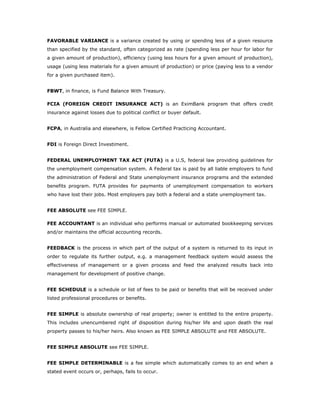 FAVORABLE VARIANCE is a variance created by using or spending less of a given resource
than specified by the standard, often categorized as rate (spending less per hour for labor for
a given amount of production), efficiency (using less hours for a given amount of production),
usage (using less materials for a given amount of production) or price (paying less to a vendor
for a given purchased item).


FBWT, in finance, is Fund Balance With Treasury.

FCIA (FOREIGN CREDIT INSURANCE ACT) is an EximBank program that offers credit
insurance against losses due to political conflict or buyer default.


FCPA, in Australia and elsewhere, is Fellow Certified Practicing Accountant.


FDI is Foreign Direct Investiment.


FEDERAL UNEMPLOYMENT TAX ACT (FUTA) is a U.S, federal law providing guidelines for
the unemployment compensation system. A Federal tax is paid by all liable employers to fund
the administration of Federal and State unemployment insurance programs and the extended
benefits program. FUTA provides for payments of unemployment compensation to workers
who have lost their jobs. Most employers pay both a federal and a state unemployment tax.


FEE ABSOLUTE see FEE SIMPLE.

FEE ACCOUNTANT is an individual who performs manual or automated bookkeeping services
and/or maintains the official accounting records.


FEEDBACK is the process in which part of the output of a system is returned to its input in
order to regulate its further output, e.g. a management feedback system would assess the
effectiveness of management or a given process and feed the analyzed results back into
management for development of positive change.


FEE SCHEDULE is a schedule or list of fees to be paid or benefits that will be received under
listed professional procedures or benefits.


FEE SIMPLE is absolute ownership of real property; owner is entitled to the entire property.
This includes unencumbered right of disposition during his/her life and upon death the real
property passes to his/her heirs. Also known as FEE SIMPLE ABSOLUTE and FEE ABSOLUTE.


FEE SIMPLE ABSOLUTE see FEE SIMPLE.


FEE SIMPLE DETERMINABLE is a fee simple which automatically comes to an end when a
stated event occurs or, perhaps, fails to occur.
 