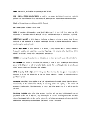 FF&E is Furniture, Fixtures & Equipment (in real estate).


FFO - FUNDS FROM OPERATIONS is used by real estate and other investment trusts to
present the cash flow from trust operations i.e., earnings plus depreciation and amortization.


FGAR is Florida Government Accountability Report.


FGI see FINISHED GOODS INVENTORY.


FICA (FEDERAL INSURANCE CONTRIBUTIONS ACT) is the U.S. law requiring U.S.
employers to match the amount of Social Security tax deducted from an employee's paycheck.


FICTITIOUS ASSET is debit balance includes on balance sheets as assets that do not
conform to the definition of an asset. Intentional includes of assets known to be fictitious
assets may be ruled as fraud.


FICTITIOUS NAME is often referred to as a DBA, "Doing Business As," a fictitious name is
frequently used by sole proprietors or partnerships to provide a name, other than those of the
owners or partners, under which the business will operate.


FIDDLY is requiring close attention to detail, i.e. to be fussy (primarily used in Great Britain).


FIDUCIARY is a person or business (for example, a bank or stock brokerage) who has the
power and obligation to act for another (often called the beneficiary) under circumstances
which require total trust, good faith and honesty.


FIFO (first-in, first-out) is an inventory cost flow whereby the first goods purchased are
assumed to be the first goods sold so that the ending inventory consists of the most recently
purchased goods.


FINANCE, dependent upon usage, is a. the management of money, credit, banking and/or
investments; b. the commercial activity of providing funds and capital; c. the branch of
economics that studies the management of money and other assets; or, d. to sell or provide
on credit.


FINANCE CHARGE is the total dollar amount your loan will cost you. It includes all interest
payments for the life of the loan, any interest paid at closing, your origination fee and any
other charges paid to the lender and/or broker. In real estate, appraisal, credit report and title
search fees are normally not included in the finance charge calculation.
 