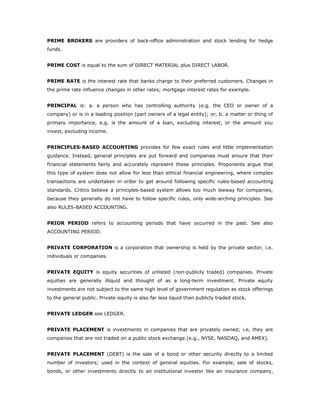 PRIME BROKERS are providers of back-office administration and stock lending for hedge
funds.


PRIME COST is equal to the sum of DIRECT MATERIAL plus DIRECT LABOR.


PRIME RATE is the interest rate that banks charge to their preferred customers. Changes in
the prime rate influence changes in other rates; mortgage interest rates for example.


PRINCIPAL is: a. a person who has controlling authority (e.g. the CEO or owner of a
company) or is in a leading position (part owners of a legal entity); or, b. a matter or thing of
primary importance, e.g. is the amount of a loan, excluding interest, or the amount you
invest, excluding income.


PRINCIPLES-BASED ACCOUNTING provides for few exact rules and little implementation
guidance. Instead, general principles are put forward and companies must ensure that their
financial statements fairly and accurately represent these principles. Proponents argue that
this type of system does not allow for less than ethical financial engineering, where complex
transactions are undertaken in order to get around following specific rules-based accounting
standards. Critics believe a principles-based system allows too much leeway for companies,
because they generally do not have to follow specific rules, only wide-arching principles. See
also RULES-BASED ACCOUNTING.


PRIOR PERIOD refers to accounting periods that have occurred in the past. See also
ACCOUNTING PERIOD.


PRIVATE CORPORATION is a corporation that ownership is held by the private sector, i.e.
individuals or companies.


PRIVATE EQUITY is equity securities of unlisted (non-publicly traded) companies. Private
equities are generally illiquid and thought of as a long-term investment. Private equity
investments are not subject to the same high level of government regulation as stock offerings
to the general public. Private equity is also far less liquid than publicly traded stock.


PRIVATE LEDGER see LEDGER.


PRIVATE PLACEMENT is investments in companies that are privately owned; i.e, they are
companies that are not traded on a public stock exchange (e.g., NYSE, NASDAQ, and AMEX).


PRIVATE PLACEMENT (DEBT) is the sale of a bond or other security directly to a limited
number of investors; used in the context of general equities. For example, sale of stocks,
bonds, or other investments directly to an institutional investor like an insurance company,
 