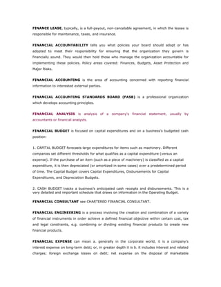 FINANCE LEASE, typically, is a full-payout, non-cancelable agreement, in which the lessee is
responsible for maintenance, taxes, and insurance.


FINANCIAL ACCOUNTABILITY tells you what policies your board should adopt or has
adopted to meet their responsibility for ensuring that the organization they govern is
financially sound. They would then hold those who manage the organization accountable for
implementing these policies. Policy areas covered: Finances, Budgets, Asset Protection and
Major Risks.


FINANCIAL ACCOUNTING is the area of accounting concerned with reporting financial
information to interested external parties.


FINANCIAL ACCOUNTING STANDARDS BOARD (FASB) is a professional organization
which develops accounting principles.


FINANCIAL ANALYSIS is analysis of a company's financial statement, usually by
accountants or financial analysts.


FINANCIAL BUDGET is focused on capital expenditures and on a business’s budgeted cash
position:


1. CAPITAL BUDGET forecasts large expenditures for items such as machinery. Different
companies set different thresholds for what qualifies as a capital expenditure (versus an
expense). If the purchase of an item (such as a piece of machinery) is classified as a capital
expenditure, it is then depreciated (or amortized in some cases) over a predetermined period
of time. The Capital Budget covers Capital Expenditures, Disbursements for Capital
Expenditures, and Depreciation Budgets.


2. CASH BUDGET tracks a business’s anticipated cash receipts and disbursements. This is a
very detailed and important schedule that draws on information in the Operating Budget.

FINANCIAL CONSULTANT see CHARTERED FINANCIAL CONSULTANT.


FINANCIAL ENGINEERING is a process involving the creation and combination of a variety
of financial instruments in order achieve a defined financial objective within certain cost, tax
and legal constraints, e.g. combining or dividing existing financial products to create new
financial products.


FINANCIAL EXPENSE can mean a. generally in the corporate world, it is a company's
interest expense on long-term debt; or, in greater depth it is b. it includes interest and related
charges; foreign exchange losses on debt; net expense on the disposal of marketable
 