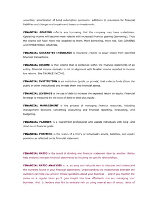 securities; amortization of bond redemption premiums; additions to provisions for financial
liabilities and charges and impairment losses on investments.


FINANCIAL GEARING reflects any borrowing that the company may have undertaken.
Operating income will become more volatile with increased financial gearing (borrowing). Thus
the shares will have more risk attached to them. More borrowing, more risk. See GEARING
and OPERATIONAL GEARING.


FINANCIAL GUARANTEE INSURANCE is insurance created to cover losses from specified
financial transactions.


FINANCIAL INCOME is that income that is contained within the financial statements of an
entity. Financial income normally is not in alignment with taxable income reported in income
tax returns. See TAXABLE INCOME.


FINANCIAL INSTITUTION is an institution (public or private) that collects funds (from the
public or other institutions) and invests them into financial assets.


FINANCIAL LEVERAGE is the use of debt to increase the expected return on equity. Financial
leverage is measured by the ratio of debt to debt plus equity.


FINANCIAL MANAGEMENT is the process of managing financial resources, including
management decisions concerning accounting and financial reporting, forecasting, and
budgeting.


FINANCIAL PLANNER is a investment professional who assists individuals with long- and
short-term financial goals.


FINANCIAL POSITION is the status of a firm's or individual's assets, liabilities, and equity
positions as reflected on its financial statement.




FINANCIAL RATIO is the result of dividing one financial statement item by another. Ratios
help analysts interpret financial statements by focusing on specific relationships.


FINANCIAL RATIO ANALYSIS is: a. an easy and valuable way to interpret and understand
the numbers found in your financial statements. Understanding the relationships between the
numbers can help you answer critical questions about your business -- and if you monitor the
ratios on a regular basis you'll gain insight into how effectively you are managing your
business. And: b. lenders also like to evaluate risk by using several sets of ratios; ratios of
 