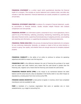 FINANCIAL STATEMENT is a written report which quantitatively describes the financial
health of a company. This includes an income statement and a balance sheet, and often also
includes a cash flow statement. Financial statements are usually compiled on a quarterly and
annual basis.




FINANCIAL STATEMENT ANALYSIS is analysis of a company's financial statement, usually
by accountants or financial analysts. Usually includes indepth financial ratio analysis
comparisons over time periods.


FINANCIAL SYSTEM is an information system, comprised of one or more applications, that is
used for any of the following: collecting, processing, maintaining, transmitting, and reporting
data about financial events; supporting financial planning or budgeting activities; accumulating
and reporting cost information; or supporting the preparation of financial statements.


FINANCIAL TREND ANALYSIS is the process of analyzing financial statements of a company
for any continuing relationship. Generally, an analysis is made to find out what direction a
concern is going, how rapidly, and whether there are enough resources to complete proposed
projects.




FINANCIAL VIABILITY is the ability of an entity to continue to achieve its operating
objectives and fulfill its mission over the long term.


FINANCING COST is the difference between the cost of financing the purchase of an asset
and the assets cash yield. Positive carry means that the yield earned is greater than the
financing cost; negative carry means that the financing cost exceeds the yield earned.


FINANCING MARGIN RATIO (FMR) is the margin to be maintained between the debit
balance and the actual security value as stipulated in the Facility Letter or any other margin as
stipulated by a lending bank from time to time as the FMR.


FINISHED GOODS INVENTORY is that portion of goods in inventory which have completed
manufacture and are available for sale.


FIRM is members of a business organization that owns or operates one or more
establishments, e.g. a legal or accounting firm.
 
