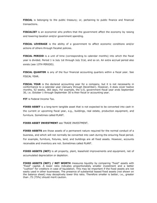 FISCAL is belonging to the public treasury; or, pertaining to public finance and financial
transactions.


FISCALIST is an economist who prefers that the government affect the economy by raising
and lowering taxation and/or government spending.


FISCAL LEVERAGE is the ability of a government to affect economic conditions and/or
actions of others through fiscalist policies.


FISCAL PERIOD is a unit of time (corresponding to calendar months) into which the fiscal
year is divided. Period 1 is July 1st through July 31st, and so on. An extra accrual period also
exists (see 13TH PERIOD).


FISCAL QUARTER is any of the four financial accounting quarters within a fiscal year. See
FISCAL YEAR.


FISCAL YEAR is the declared accounting year for a company, but it is not necessarily in
conformance to a calendar year (January through December). However, it does cover twelve
months, 52 weeks, 365 days. For example, the U.S. government fiscal year ends September
30, i.e. October 1 through September 30 is their fiscal or accounting year.

FIT is Federal Income Tax.


FIXED ASSET is a long-term tangible asset that is not expected to be converted into cash in
the current or upcoming fiscal year, e.g., buildings, real estate, production equipment, and
furniture. Sometimes called PLANT.


FIXED ASSET INVESTMENT see TRADE INVESTMENT.


FIXED ASSETS are those assets of a permanent nature required for the normal conduct of a
business, and which will not normally be converted into cash during the ensuring fiscal period.
For example, furniture, fixtures, land, and buildings are all fixed assets. However, accounts
receivable and inventory are not. Sometimes called PLANT.


FIXED ASSETS (NET) is all property, plant, leasehold improvements and equipment, net of
accumulated depreciation or depletion.


FIXED ASSETS (NET) / NET WORTH measures liquidity by comparing "fixed" assets with
"fixed" capital. A lower ratio indicates proportionately smaller investment and a better
"cushion" for creditors in case of liquidation. This may be important if the fixed assets are not
easily used in other businesses. The presence of substantial leased fixed assets (not shown on
the balance sheet) may deceptively lower this ratio. Therefore smaller is better, i.e., greater
than .75 (75%) should merit caution.
 