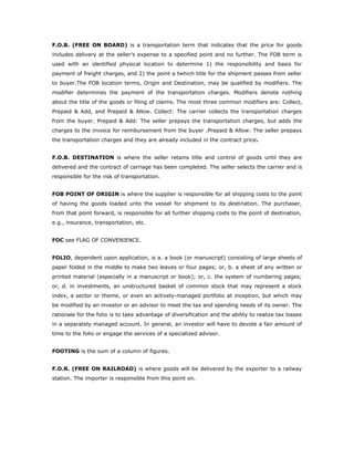 F.O.B. (FREE ON BOARD) is a transportation term that indicates that the price for goods
includes delivery at the seller’s expense to a specified point and no further. The FOB term is
used with an identified physical location to determine 1) the responsibility and basis for
payment of freight charges, and 2) the point a twhich title for the shipment passes from seller
to buyer.The FOB location terms, Origin and Destination, may be qualified by modifiers. The
modifier determines the payment of the transportation charges. Modifiers denote nothing
about the title of the goods or filing of claims. The most three common modifiers are: Collect,
Prepaid & Add, and Prepaid & Allow. Collect: The carrier collects the transportation charges
from the buyer. Prepaid & Add: The seller prepays the transportation charges, but adds the
charges to the invoice for reimbursement from the buyer .Prepaid & Allow: The seller prepays
the transportation charges and they are already included in the contract price.


F.O.B. DESTINATION is where the seller retains title and control of goods until they are
delivered and the contract of carriage has been completed. The seller selects the carrier and is
responsible for the risk of transportation.


FOB POINT OF ORIGIN is where the supplier is responsible for all shipping costs to the point
of having the goods loaded unto the vessel for shipment to its destination. The purchaser,
from that point forward, is responsible for all further shipping costs to the point of destination,
e.g., insurance, transportation, etc.


FOC see FLAG OF CONVENIENCE.


FOLIO, dependent upon application, is a. a book (or manuscript) consisting of large sheets of
paper folded in the middle to make two leaves or four pages; or, b. a sheet of any written or
printed material (especially in a manuscript or book); or, c. the system of numbering pages;
or, d. in investments, an unstructured basket of common stock that may represent a stock
index, a sector or theme, or even an actively-managed portfolio at inception, but which may
be modified by an investor or an advisor to meet the tax and spending needs of its owner. The
rationale for the folio is to take advantage of diversification and the ability to realize tax losses
in a separately managed account. In general, an investor will have to devote a fair amount of
time to the folio or engage the services of a specialized advisor.


FOOTING is the sum of a column of figures.


F.O.R. (FREE ON RAILROAD) is where goods will be delivered by the exporter to a railway
station. The importer is responsible from this point on.
 