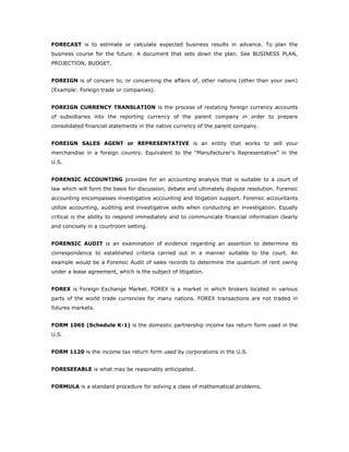 FORECAST is to estimate or calculate expected business results in advance. To plan the
business course for the future. A document that sets down the plan. See BUSINESS PLAN,
PROJECTION, BUDGET.


FOREIGN is of concern to, or concerning the affairs of, other nations (other than your own)
(Example: Foreign trade or companies).


FOREIGN CURRENCY TRANSLATION is the process of restating foreign currency accounts
of subsidiaries into the reporting currency of the parent company in order to prepare
consolidated financial statements in the native currency of the parent company.


FOREIGN SALES AGENT or REPRESENTATIVE is an entity that works to sell your
merchandise in a foreign country. Equivalent to the “Manufacturer's Representative” in the
U.S.


FORENSIC ACCOUNTING provides for an accounting analysis that is suitable to a court of
law which will form the basis for discussion, debate and ultimately dispute resolution. Forensic
accounting encompasses investigative accounting and litigation support. Forensic accountants
utilize accounting, auditing and investigative skills when conducting an investigation. Equally
critical is the ability to respond immediately and to communicate financial information clearly
and concisely in a courtroom setting.


FORENSIC AUDIT is an examination of evidence regarding an assertion to determine its
correspondence to established criteria carried out in a manner suitable to the court. An
example would be a Forensic Audit of sales records to determine the quantum of rent owing
under a lease agreement, which is the subject of litigation.


FOREX is Foreign Exchange Market. FOREX is a market in which brokers located in various
parts of the world trade currencies for many nations. FOREX transactions are not traded in
futures markets.


FORM 1065 (Schedule K-1) is the domestic partnership income tax return form used in the
U.S.


FORM 1120 is the income tax return form used by corporations in the U.S.


FORESEEABLE is what may be reasonably anticipated.


FORMULA is a standard procedure for solving a class of mathematical problems.
 