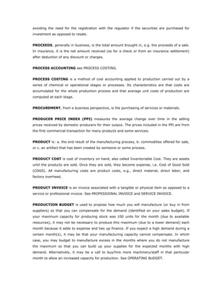 avoiding the need for the registration with the regulator if the securities are purchased for
investment as opposed to resale.


PROCEEDS, generally in business, is the total amount brought in, e.g. the proceeds of a sale.
In insurance, it is the net amount received (as for a check or from an insurance settlement)
after deduction of any discount or charges.


PROCESS ACCOUNTING see PROCESS COSTING.


PROCESS COSTING is a method of cost accounting applied to production carried out by a
series of chemical or operational stages or processes. Its characteristics are that costs are
accumulated for the whole production process and that average unit costs of production are
computed at each stage.


PROCUREMENT, from a business perspective, is the purchasing of services or materials.


PRODUCER PRICE INDEX (PPI) measures the average change over time in the selling
prices received by domestic producers for their output. The prices included in the PPI are from
the first commercial transaction for many products and some services.


PRODUCT is: a. the end result of the manufacturing process, b. commodities offered for sale,
or c. an artifact that has been created by someone or some process.


PRODUCT COST is cost of inventory on hand, also called Inventoriable Cost. They are assets
until the products are sold. Once they are sold, they become expense, i.e. Cost of Good Sold
(COGS). All manufacturing costs are product costs, e.g., direct material, direct labor, and
factory overhead.


PRODUCT INVOICE is an invoice associated with a tangible or physical item as opposed to a
service or professional invoice. See PROFESSIONAL INVOICE and SERVICE INVOICE.


PRODUCTION BUDGET is used to propose how much you will manufacture (or buy in from
suppliers) so that you can compensate for the demand (identified on your sales budget). If
your maximum capacity for producing stock was 100 units for the month (due to available
resources), it may not be necessary to produce this maximum (due to a lower demand) each
month because it adds to expense and ties up finance. If you expect a high demand during a
certain month(s), it may be that your manufacturing capacity cannot compensate. In which
case, you may budget to manufacture excess in the months where you do not manufacture
the maximum so that you can build up your supplies for the expected months with high
demand. Alternatively, it may be a call to buy/hire more machinery/staff in that particular
month to allow an increased capacity for production. See OPERATING BUDGET.
 