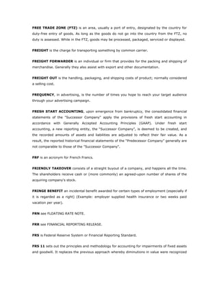 FREE TRADE ZONE (FTZ) is an area, usually a port of entry, designated by the country for
duty-free entry of goods. As long as the goods do not go into the country from the FTZ, no
duty is assessed. While in the FTZ, goods may be processed, packaged, serviced or displayed.


FREIGHT is the charge for transporting something by common carrier.


FREIGHT FORWARDER is an individual or firm that provides for the packing and shipping of
merchandise. Generally they also assist with export and other documentation.


FREIGHT OUT is the handling, packaging, and shipping costs of product; normally considered
a selling cost.


FREQUENCY, in advertising, is the number of times you hope to reach your target audience
through your advertising campaign.


FRESH START ACCOUNTING, upon emergence from bankruptcy, the consolidated financial
statements of the "Successor Company" apply the provisions of fresh start accounting in
accordance with Generally Accepted Accounting Principles (GAAP). Under fresh start
accounting, a new reporting entity, the “Successor Company”, is deemed to be created, and
the recorded amounts of assets and liabilities are adjusted to reflect their fair value. As a
result, the reported historical financial statements of the “Predecessor Company” generally are
not comparable to those of the "Successor Company".


FRF is an acronym for French Francs.


FRIENDLY TAKEOVER consists of a straight buyout of a company, and happens all the time.
The shareholders receive cash or (more commonly) an agreed-upon number of shares of the
acquiring company's stock.


FRINGE BENEFIT an incidental benefit awarded for certain types of employment (especially if
it is regarded as a right) (Example: employer supplied health insurance or two weeks paid
vacation per year).


FRN see FLOATING RATE NOTE.


FRR see FINANCIAL REPORTING RELEASE.


FRS is Federal Reserve System or Financial Reporting Standard.


FRS 11 sets out the principles and methodology for accounting for impairments of fixed assets
and goodwill. It replaces the previous approach whereby diminutions in value were recognized
 
