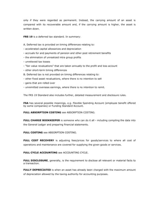 only if they were regarded as permanent. Instead, the carrying amount of an asset is
compared with its recoverable amount and, if the carrying amount is higher, the asset is
written down.


FRS 19 is a deferred tax standard. In summary:


A. Deferred tax is provided on timing differences relating to:
- accelerated capital allowances and depreciation
- accruals for and payments of pension and other post retirement benefits
- the elimination of unrealized intra group profits
- unrelieved tax losses
- “fair value revaluations” that are taken annually to the profit and loss account
- other short-term timing differences
B. Deferred tax is not provided on timing differences relating to:
- other fixed asset revaluations, where there is no intention to sell
- gains that are rolled over
- unremitted overseas earnings, where there is no intention to remit.


The FRS 19 Standard also includes further, detailed measurement and disclosure rules.


FSA has several possible meanings, e.g. Flexible Spending Account (employee benefit offered
by some companies) or Funding Standard Account.

FULL ABSORPTION COSTING see ABSORPTION COSTING.


FULL CHARGE BOOKKEEPER is someone who can do it all - including compiling the data into
the General Ledger and preparing financial statements.


FULL COSTING see ABSORPTION COSTING.


FULL COST RECOVERY is adjusting fees/prices for goods/services to where all cost of
operations and maintenance are covered for supplying the given goods or services.


FULL CYCLE ACCOUNTING see ACCOUNTING CYCLE.


FULL DISCLOSURE, generally, is the requirement to disclose all relevant or material facts to
a transaction.

FULLY DEPRECIATED is when an asset has already been charged with the maximum amount
of depreciation allowed by the taxing authority for accounting purposes.
 