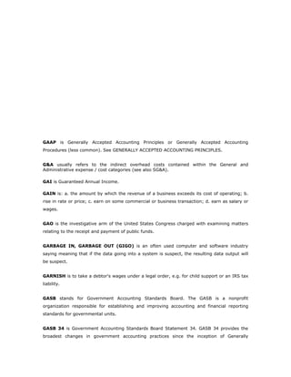 GAAP is Generally Accepted Accounting Principles or Generally Accepted Accounting
Procedures (less common). See GENERALLY ACCEPTED ACCOUNTING PRINCIPLES.


G&A usually refers to the indirect overhead costs contained within the General and
Administrative expense / cost categories (see also SG&A).

GAI is Guaranteed Annual Income.

GAIN is: a. the amount by which the revenue of a business exceeds its cost of operating; b.
rise in rate or price; c. earn on some commercial or business transaction; d. earn as salary or
wages.


GAO is the investigative arm of the United States Congress charged with examining matters
relating to the receipt and payment of public funds.


GARBAGE IN, GARBAGE OUT (GIGO) is an often used computer and software industry
saying meaning that if the data going into a system is suspect, the resulting data output will
be suspect.


GARNISH is to take a debtor's wages under a legal order, e.g. for child support or an IRS tax
liability.


GASB stands for Government Accounting Standards Board. The GASB is a nonprofit
organization responsible for establishing and improving accounting and financial reporting
standards for governmental units.


GASB 34 is Government Accounting Standards Board Statement 34. GASB 34 provides the
broadest changes in government accounting practices since the inception of Generally
 