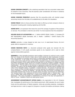 GOING CONCERN CONCEPT is the underlying assumption that any accountant makes when
he prepares a set of accounts. That the business under consideration will remain in existence
for the foreseeable future.


GOING CONCERN PRINCIPLE assumes that the accounting entity will maintain proper
accounting records from the date of its establishment to the date of its liquidation.


GOING PUBLIC refers to those activities that relate to offering a private company's shares to
the general investing public including registering with the SEC.


GOING RATE is an expression that means the cost of the average of suppliers of like products
or services. The connotation is that the cost will be "no more expensive than the competition."


GOLDEN RULES OF ACCOUNTING are: 1. Debits ALWAYS EQUAL Credits; 2. Increases DO
NOT NECESSARILY EQUAL Decreases; and, 3. Assets - Liabilities = Owner's Equity (The
Accounting Equation).


GOODS, generally, is cargo shipped by land, sea or air. In asset-based finance, the term
goods refers to equipment or inventory.


GOODS RECEIVED NOTE is a document produced when goods are received into the
company/factory. It will usually accompany goods to any inspection and is used to check
against invoices before payment.


GOODWILL is that intangible possession which enables a business to continue to earn a profit
that is in excess of the normal or basic rate of profit earned by other businesses of similar
type. The goodwill of a business may be due to a particularly favorable location, its reputation
in the community, or the quality of its employer and employees. The evidence that goodwill
exists is the proven ability to earn excess profits. Goodwill is created on the books of a newly
purchased company to the extent that the purchase price of the company is greater than the
value of its net tangible assets. There are a number of methods for valuing goodwill: a. Simple
Capitalization - The net profit of the business is capitalized to determine the total value of the
business. The value of all the tangible assets is subtracted from the total value to establish the
value of the intangible assets, or goodwill. b. Excess Earnings - the amount of earnings that
are in excess of those normally earned by a similar business are capitalized to determine the
value of goodwill. c. Income Tax Method - The past five years net income is averaged and a
reasonable expected rate of return for tangible assets and salary requirements are subtracted.
The resulting value is then capitalized to arrive at the goodwill value. d. Market Value - The
price a willing seller would accept and a willing buyer would pay for goodwill. e. Buy /Sell
Agreement - The value of goodwill is established by a formula in the buy/ sell agreement. f.
Rule of Thumb - Goodwill is worth one years gross income.

GOVERNMENT ACCOUNTABILITY OFFICE (GAO) is the organization in the U.S. Congress
that investigates the performance of the federal government. GAO evaluates the use of public
funds and the performance of federal programs, while also providing analytical, investigative
and legal services in order to support to Congress in its policy formulation and decision making
 