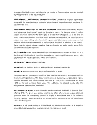 processes. Most GAO reports are initiated at the request of Congress, while some are initiated
by the agency itself or are required by law.


GOVERNMENTAL ACCOUNTING STANDARDS BOARD (GASB) is a nonprofit organization
responsible for establishing and improving accounting and financial reporting standards for
governmental units.


GOVERNMENT PROVISION OF DEPOSIT INSURANCE affects banks’ demands for deposits
and households’ (and others’) supply of deposits to banks. The banking industry models
deposit insurance premiums that banks pay as a fixed share of deposits. As is the case for
many government subsidies, the government subsidies attributable to the under-pricing of
deposit insurance are likely to be shared with depositors (and bank customers more generally)
because that subsidy lowers the cost of providing that insurance. In response to the subsidy,
banks raise the deposit interest rates that they pay. In doing so, banks transfer some of the
government subsidy to depositors.


GRACE PERIOD is the period of time between your statement date and the due date, i.e. it is
the time period stipulated in most loan contracts and insurance policies during which a late
payment will not result in penalties, default or cancellation.


GRADUATED TAX see PROGRESSIVE TAX.


GRANTEE is the person or entity to whom property or assets are transferred.

GRANTOR is the person or entity who transfers property or assets.

GREEN BOOK is a publication entitled U.S. Overseas Loans and Grants and Assistance from
International Organizations. This data, which is grouped by country and geographic region,
includes assistance from USAID, military assistance, P.L. 480, Export-Import Bank, etc. from
1945 to the last completed fiscal year.. This publication is released shortly after the
Congressional Presentation is distributed.


GREEN SHOE OPTION is a clause contained in the underwriting agreement of an initial public
offering (IPO). The green shoe option, which is also often referred to as an over-allotment
provision, allows the underwriting syndicate to buy up to an additional 15% of the shares at
the offering price if public demand for the shares exceeds expectations and the stock trades
above its offering price.


GROSS is: a. the entire amount of income before any deductions are made; or, b. any total
amount before any deductions (examples: gross income or gross labor).
 