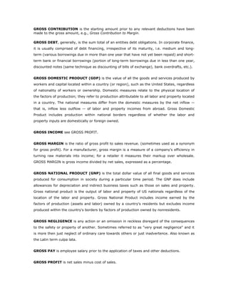 GROSS CONTRIBUTION is the starting amount prior to any relevant deductions have been
made to the gross amount, e.g., Gross Contribution to Margin.

GROSS DEBT, generally, is the sum total of an entities debt obligations. In corporate finance,
it is usually comprised of debt financing, irrespective of its maturity, i.e. medium and long-
term (various borrowings due in more than one year that have not yet been repaid) and short-
term bank or financial borrowings (portion of long-term borrowings due in less than one year,
discounted notes (same technique as discounting of bills of exchange), bank overdrafts, etc.).


GROSS DOMESTIC PRODUCT (GDP) is the value of all the goods and services produced by
workers and capital located within a country (or region), such as the United States, regardless
of nationality of workers or ownership. Domestic measures relate to the physical location of
the factors of production; they refer to production attributable to all labor and property located
in a country. The national measures differ from the domestic measures by the net inflow --
that is, inflow less outflow -- of labor and property incomes from abroad. Gross Domestic
Product includes production within national borders regardless of whether the labor and
property inputs are domestically or foreign owned.


GROSS INCOME see GROSS PROFIT.


GROSS MARGIN is the ratio of gross profit to sales revenue. (sometimes used as a synonym
for gross profit). For a manufacturer, gross margin is a measure of a company's efficiency in
turning raw materials into income; for a retailer it measures their markup over wholesale.
GROSS MARGIN is gross income divided by net sales, expressed as a percentage.


GROSS NATIONAL PRODUCT (GNP) is the total dollar value of all final goods and services
produced for consumption in society during a particular time period. The GNP does include
allowances for depreciation and indirect business taxes such as those on sales and property.
Gross national product is the output of labor and property of US nationals regardless of the
location of the labor and property. Gross National Product includes income earned by the
factors of production (assets and labor) owned by a country's residents but excludes income
produced within the country's borders by factors of production owned by nonresidents.


GROSS NEGLIGENCE is any action or an omission in reckless disregard of the consequences
to the safety or property of another. Sometimes referred to as "very great negligence" and it
is more then just neglect of ordinary care towards others or just inadvertence. Also known as
the Latin term culpa lata.


GROSS PAY is employee salary prior to the application of taxes and other deductions.


GROSS PROFIT is net sales minus cost of sales.
 
