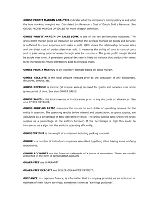 GROSS PROFIT MARGIN ANALYSIS indicates what the company's pricing policy is and what
the true mark-up margins are. Calculated by: Revenue - Cost of Goods Sold / Revenue. See
GROSS PROFIT MARGIN ON SALES for more in-depth definition.


GROSS PROFIT MARGIN ON SALES (GPM) is one of the key performance indicators. The
gross profit margin gives an indication on whether the average markup on goods and services
is sufficient to cover expenses and make a profit. GPM shows the relationship between sales
and the direct cost of products/services sold. It measures the ability of both to control costs
and to pass along price increases through sales to customers. The gross profit margin should
be stable over time. A persistent gradual decrease is likely to indicate that productivity needs
to be increased to return profitability back to previous levels.


GROSS PROFIT METHOD is an inventory estimate based on gross margin.


GROSS RECEIPTS is the total amount received prior to the deduction of any allowances,
discounts, credits, etc.

GROSS REVENUE is income (at invoice values) received for goods and services over some
given period of time. See also GROSS SALES.


GROSS SALES is the total revenue at invoice value prior to any discounts or allowances. See
also GROSS REVENUE.

GROSS SURPLUS RATIO measures the margin on each dollar of operating revenue for the
entity in question. The operating results before interest and depreciation, or gross surplus, are
calculated as a percentage of total operating revenue. The gross surplus ratio shows the gross
surplus as a percentage of the entity's turnover. If the percentage is high this could be
interpreted as a sign that the entity is operating efficiently.


GROSS WEIGHT is the weight of a shipment including packing material.


GROUP is a number of individual companies assembled together; often having some unifying
relationship.


GROUP ACCOUNTS are the financial statements of a group of companies. These are usually
presented in the form of consolidated accounts.

GUARANTEE see WARRANTY.


GUARANTEE DEPOSIT see SELLER GUARANTEE DEPOSIT.


GUIDANCE, in corporate finance, is information that a company provides as an indication or
estimate of their future earnings; sometimes known as "earnings guidance".
 