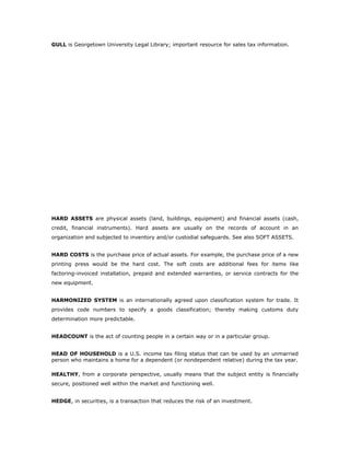 GULL is Georgetown University Legal Library; important resource for sales tax information.




HARD ASSETS are physical assets (land, buildings, equipment) and financial assets (cash,
credit, financial instruments). Hard assets are usually on the records of account in an
organization and subjected to inventory and/or custodial safeguards. See also SOFT ASSETS.


HARD COSTS is the purchase price of actual assets. For example, the purchase price of a new
printing press would be the hard cost. The soft costs are additional fees for items like
factoring-invoiced installation, prepaid and extended warranties, or service contracts for the
new equipment.


HARMONIZED SYSTEM is an internationally agreed upon classification system for trade. It
provides code numbers to specify a goods classification; thereby making customs duty
determination more predictable.


HEADCOUNT is the act of counting people in a certain way or in a particular group.


HEAD OF HOUSEHOLD is a U.S. income tax filing status that can be used by an unmarried
person who maintains a home for a dependent (or nondependent relative) during the tax year.

HEALTHY, from a corporate perspective, usually means that the subject entity is financially
secure, positioned well within the market and functioning well.


HEDGE, in securities, is a transaction that reduces the risk of an investment.
 