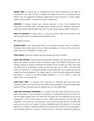 HEDGE FUND is a special type of investment fund with fewer restrictions on the types of
investments it can make. Of note is a hedge fund's ability to sell short. In exchange for the
ability to use more aggressive strategies, hedge funds are more exclusive, i.e., fewer people,
usually only the wealthy, are allowed to invest in hedge funds.


HEDGING is strategy focused upon reducing exposure to risk of loss resulting from
fluctuations in exchange rates, commodity prices, interest rates etc. Hedging in securities is
taking two positions that will offset each other if prices change, thereby limiting financial risk.


HELD TO MATURITY normally refers to a long term security (note or bond held for more
than one year) that has a predetermined maturation event.


HI is Health Insurance.


HIDDEN ASSET is any valued asset that is not included in the book value of a company.
Companies have hidden assets such as intellectual property, or customer lists which are of
great value, but not reflected in the book value.


HIGH CREDIT is the most a debtor has ever charged with any one creditor.


HIGH-LOW METHOD of approximating cost behavior considers only two points of data, the
highest and lowest, for activity within the relevant range. The method first focuses on cost
changes, allowing an analyst to determine the presence of any variable cost. Next, fixed costs
are determined by subtracting variable cost from the total cost at either of the two data
points. The calculation is an algebraic procedure used to separate a semi-variable cost into the
variable and fixed components. The method calls for using the extreme data points (highest
and lowest x - y pairs) in the COST-VOLUME FORMULA y = a + bx; where a = fixed cost
portion and b = the variable rate.


HIGH-YIELD DEBT is a business term referring to a corporate debt instrument (non-
investment grade or junk bond), that has a higher yield (compared to investment grade debt)
because of a high perceived credit risk (default risk). See also JUNK BOND.


HIRE AND PURCHASE AGREEMENT is a contract (more fully called contract of hire with an
option of purchase) in which a person hires goods for a specified period and at a fixed rent,
with the added condition that if he shall retain the goods for the full period and pay all the
installments of rent as they become due the contract shall determine and the title vest
absolutely in him, and that if he chooses he may at any time during the term surrender the
goods and be quit of any liability for future installments upon the contract. In the United
States such a contract is generally treated as a conditional sale, and the term hire purchase is
also sometimes applied to a contract in which the hirer is not free to avoid future liability by
 
