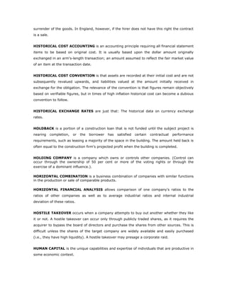 surrender of the goods. In England, however, if the hirer does not have this right the contract
is a sale.


HISTORICAL COST ACCOUNTING is an accounting principle requiring all financial statement
items to be based on original cost. It is usually based upon the dollar amount originally
exchanged in an arm's-length transaction; an amount assumed to reflect the fair market value
of an item at the transaction date.


HISTORICAL COST CONVENTION is that assets are recorded at their initial cost and are not
subsequently revalued upwards, and liabilities valued at the amount initially received in
exchange for the obligation. The relevance of the convention is that figures remain objectively
based on verifiable figures, but in times of high inflation historical cost can become a dubious
convention to follow.


HISTORICAL EXCHANGE RATES are just that: The historical data on currency exchange
rates.


HOLDBACK is a portion of a construction loan that is not funded until the subject project is
nearing      completion,   or   the   borrower   has   satisfied   certain   contractual   performance
requirements, such as leasing a majority of the space in the building. The amount held back is
often equal to the construction firm's projected profit when the building is completed.


HOLDING COMPANY is a company which owns or controls other companies. (Control can
occur through the ownership of 50 per cent or more of the voting rights or through the
exercise of a dominant influence.).

HORIZONTAL COMBINATION is a business combination of companies with similar functions
in the production or sale of comparable products.

HORIZONTAL FINANCIAL ANALYSIS allows comparison of one company's ratios to the
ratios of other companies as well as to average industrial ratios and internal industrial
deviation of these ratios.


HOSTILE TAKEOVER occurs when a company attempts to buy out another whether they like
it or not. A hostile takeover can occur only through publicly traded shares, as it requires the
acquirer to bypass the board of directors and purchase the shares from other sources. This is
difficult unless the shares of the target company are widely available and easily purchased
(i.e., they have high liquidity). A hostile takeover may presage a corporate raid.


HUMAN CAPITAL is the unique capabilities and expertise of individuals that are productive in
some economic context.
 