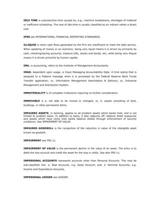 IDLE TIME is unproductive time caused by, e.g., machine breakdowns, shortages of material
or inefficient scheduling. The cost of idle time is usually classified as an indirect rather a direct
cost.


IFRS see INTERNATIONAL FINANCIAL REPORTING STANDARDS.


ILLIQUID is when cash flows generated by the firm are insufficient to meet the debt service.
When speaking of money or an economy: being very liquid means it is driven by primarily by
cash, checking/saving accounts, treasury bills, stocks and bonds, etc; while being very illiquid
means it is driven primarily by human capital.


IMA, in accounting, refers to the Institute of Management Accountants.

IMAD, dependent upon usage, is Input Messaging Accountability Data: A time stamp that is
assigned to a Fedwire message when it is processed by the Federal Reserve Bank Funds
Transfer application; or, Information Management Assimilation & Delivery; or, Industrial
Management and Distribution System.


IMMATERIALITY is of complete irrelevance requiring no further consideration.


IMMOVABLE is a. not able to be moved or changed; or, b. assets consisting of land,
buildings, or other permanent items.


IMPAIRED ASSETS, in banking, applies to all problem assets which banks hold, and is not
limited to problem loans. In addition to loans, it also captures off- balance sheet exposures
and assets which have come onto banks balance sheets through enforcement of security
conditions. See IMPAIRMENT OF VALUE.

IMPAIRED GOODWILL is the recognition of the reduction in value of the intangible asset
known as goodwill.


IMPAIRMENT see FRS 11.


IMPAIRMENT OF VALUE is the permanent decline in the value of an asset. The entry is to
debit the loss account and credit the asset for the loss in utility. See also FRS 11.


IMPERSONAL ACCOUNTS represents accounts other than Personal Accounts. This may be
sub-classified into: a. Real Accounts, e.g. Asset Account; and, 2. Nominal Accounts, e.g.
Income and Expenditure Accounts.


IMPERSONAL LEDGER see LEDGER.
 