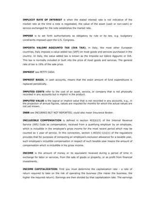 IMPLICIT RATE OF INTEREST is when the stated interest rate is not indicative of the
market rate at the time a note is negotiated, the value of the asset (cash or non-cash) or
service exchanged for the note establishes the market rate.


IMPOSE is to set forth authoritatively as obligatory by rule or by law, e.g. budgetary
constraints imposed upon the U.S. Congress.


IMPOSTA VALORE AGGIUNTO TAX (IVA TAX), in Italy, like most other European
countries, Italy imposes a value added tax (VAT) on most goods and services purchased in the
country. In Italy, the value added tax is known as the Imposta sul Valore Aggiunto or IVA.
This tax is normally included or built into the price of most goods and services. The general
rate of tax is 19% of the sale price.


IMPREST see PETTY CASH.


IMPREST BASIS, in cash accounts, means that the exact amount of fund expenditures is
replaced periodically.


IMPUTED COSTS refer to the cost of an asset, service, or company that is not physically
recorded in any accounts but is implicit in the product.

IMPUTED VALUE is the logical or implicit value that is not recorded in any accounts, e.g., in
the projection of annual figures, values are imputed for months for which the actual values are
not yet known.

INBR see INCURRED BUT NOT REPORTED; could also mean Insurance Broker.


INCLUDIBLE COMPENSATION is defined in section 403(b)(3) of the Internal Revenue
Service (IRS) Code as compensation, received from a qualifying employer by an employee,
which is includible in the employee's gross income for the most recent period which may be
counted as 1 year of service. In this connection, section 1.403(b)-1(e)(1) of the regulations
provides that for purposes of computing an employee's exclusion allowance for a taxable year,
such employee's includible compensation in respect of such taxable year means the amount of
compensation which is includible in his gross income.


INCOME is the amount of money or its equivalent received during a period of time in
exchange for labor or services, from the sale of goods or property, or as profit from financial
investments.


INCOME CAPITALIZATION: First you must determine the capitalization rate - a rate of
return required to take on the risk of operating the business (the riskier the business, the
higher the required return). Earnings are then divided by that capitalization rate. The earnings
 