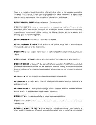 figure to be capitalized should be one that reflects the true nature of the business, such as the
last three years average, current year or projected year. When determining a capitalization
rate you should compare with rates available to similarly risky investments.


INCOME GEARING RATIO is Interest Expense / Operating Profit.


INCOME SMOOTHING refers to measures taken to reduce the probability of income shocks
before they occur, and includes strategies like diversifying income sources; making low-risk
production and employment choices; building up physical, human, and social assets; and
ensuring good financial management.


INCOME STATEMENT see PROFIT AND LOSS STATEMENT.


INCOME SUMMARY ACCOUNT is the account in the general ledger used to summarize the
revenue and expenses for the fiscal period.


INCOME TAX is a tax paid on money made or profit realized from employment, business, or
capital.


INCOME TAXES PAYABLE is income taxes due including current portion of deferred taxes.


INCOME THEORIES try to identify the real profit of an organization. The difficulty here is that
you need to define whose income you are measuring, and that limiting income measurements
to things that can be given a price devalues goods and services that are difficult or impossible
to price.


INCOMPETENCE is lack of physical or intellectual ability or qualifications.


INCORPORATED is a legal entity that has undergone incorporation through approval by a
state government.


INCORPORATION is a legal process through which a company receives a charter and the
state in which it is based allows it to operate as a corporation.


INCREMENTAL is increasing gradually by regular degrees or additions.


INCREMENTAL COST is the increase or decrease in costs as a result of one more or one less
unit of output.


INCREMENTAL COST OF CAPITAL is the weighted cost of the additional capital raised in a
given period. Weighted cost of capital, also called composite cost of capital, is the weighted
 