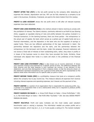 PROFIT AFTER TAX (PAT) is the net profit earned by the company after deducting all
expenses like interest, depreciation and tax. PAT can be fully retained by a company to be
used in the business. Dividends, if declared, are paid to the share holders from this residue.


PROFIT & LOSS ACCOUNT shows the net profit which is left after all relevant business
expenses have been deducted.


PROFIT AND LOSS SHARING (PLS) is the method utilized in Islamic banking to comply with
the prohibition of interest. The Islamic solution, commonly referred to as Profit & Loss Sharing
(PLS), suggests an equitable sharing of risks and profits between the parties involved in a
financial transaction. In the banking business, there are three parties - the entrepreneur or
the actual user of capital, the bank which serves as a partial user of capital funds and as a
financial intermediary, and the depositors in the bank who are the suppliers of savings or
capital funds. There are two different partnerships of the type mentioned in Islam: the
partnership between the depositors and the bank, and the partnership between the
entrepreneur (or the borrower) and the bank. Under this proposal, financial institutions will
not receive a fixed rate of interest on their outstanding loans, rather, they share in profits or
in losses of the business owner to whom they have provided the funds. Similarly, those
individuals who deposit their funds in a bank will share in the profit/loss of the financial
institution.


PROFIT AND LOSS STATEMENT (P&L) is also known as an income statement. It shows
your business revenue and expenses for a specific period of time. The difference between the
total revenue and the total expense is your business net income. A key element of this
statement, and one that distinguishes it from a balance sheet, is that the amounts shown on
the statement represent transactions over a period of time while the items represented on the
balance sheet show information as of a specific date (or point in time).

PROFIT BEFORE TAXES (PBT) is a profitability measure that looks at a company's profits
before the company has to pay income tax. This measure deducts all expenses from revenue
including interest expenses and operating expenses, but it leaves out the payment of tax.


PROFIT CENTER is a section of an organization that is responsible for producing profit, e.g.,
a division of a corporation that is not a stand-alone entity but is required to produce profits
within the corporation.

PROFIT MARGIN ON SALES is: a. Gross Profit Margin on Sales = Gross Profit/Sales * 100;
or, b. Net Profit Margin on Sales = Net Profit After Tax/Sales * 100. See also GROSS PROFIT
MARGIN ON SALES.


PROFIT MULTIPLE: Profit and sales multiples are the most widely used valuation
benchmarks used in valuing a business. The information needed are pretax profits and a
market multiplier, which may be 1, 2, 3, or 4 and usually a ceiling of 5. The market multiplier
 